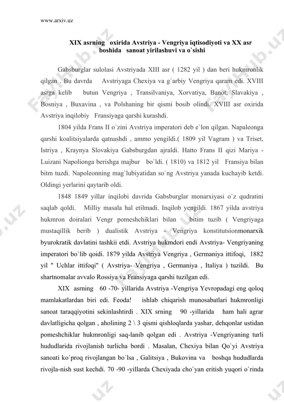 -yillarida ham hali agrar davlatligicha qolgan , aholining 2 \ 3 qismi qishloqlarda yashar, dehqonlar ustidan pomeshchiklar hukmronligi saq-lanib qolgan edi . avstriya -vengriyaning turli hududlarida rivojlanish turlicha bordi . masalan, chexiya bilan qo`yi avstriya sanoati ko`proq rivojlangan bo`lsa , galitsiya , bukovina va boshqa hududlarda rivojla-nish sust kechdi. 70 -90 -yillarda chexiyada cho`yan eritish yuqori o`rinda turdi . imperiyada olingan cho`yanning 86% i chexiyaga to`g`ri kelardi, temir yol qurilishi tezlashdi . qishloq xo`jaligi mahsulotlarini qayta ishlovchi sanoat tarmoqlari: laviagidan , qand ishlash , vino qaynatish , pivo pishirish tarmoqlari mamlakat iqtisodiyotida katta rol o`ynardi . chexiya imperiya to`qimachitik sanoatining markazi edi. mamlakatda 134 ta yirik ip gazlama fabrikasining 67 tasi chexiyada edi . chexiya gabsburglar dinastiyasining eng rivojlangan sanoat markaziga aylanib bordi . 1867 yilda tuzilgan avstriya - vengriya bitimi vengriyaning iqtisodiy rivojlanishi uchun ma`!um darajada turtki bo`ldi . vengriya ko`miri bazasida sanoatning metalurgiya va metall ishlash tarmoq-lari rivojlana …