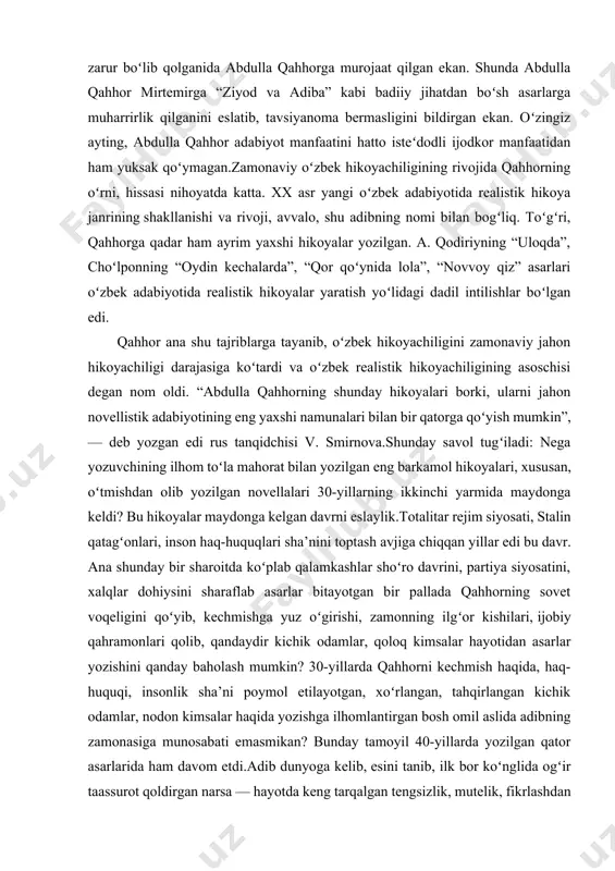 an ham gʻururlanib gapiradigan boʻlib qoldi: “men falon betlik hikoya yozdim, yuz ellik betlik essemni tugatdim” va hokazo. yozuvchining asar badiiyati haqida emas, hajmi toʻgʻrisida soʻzlashi nimani anglatadi? beixtiyor abdulla qahhorning soʻzlari xotirga keladi: “adabiy asar yozish uchun, hech shubhasiz, talant kerak. lekin yozilgan narsani oʻchirish, kitobxonga zarur narsanigina qoldirish uchun talantning oʻzigina kifoya qilmaydi, insof ham kerak”. taassufki, hozirgi paytda insofli iste’dodlar kam, iste’dodsiz beinsoflar koʻproq. aytishlaricha, mirtemir domlaga bir tavsiyanoma zarur boʻlib qolganida abdulla qahhorga murojaat qilgan ekan. shunda abdulla qahhor mirtemirga “ziyod va adiba” kabi badiiy jihatdan boʻsh asarlarga muharrirlik qilganini eslatib, tavsiyanoma bermasligini bildirgan ekan. oʻzingiz ayting, abdulla qahhor adabiyot manfaatini hatto isteʻdodli ijodkor manfaatidan ham yuksak qoʻymagan.zamonaviy oʻzbek hikoyachiligining rivojida qahhorning oʻrni, hissasi nihoyatda katta. xx asr yangi oʻzbek adabiyotida realistik hikoya janrining shakllanishi va rivoji, avvalo, shu adibning nomi bilan bogʻliq. toʻgʻri, qahhorga qadar ham ayrim yaxshi hikoyalar yozilgan. a. qodiriyning “uloqda”, choʻlponning “oydin …