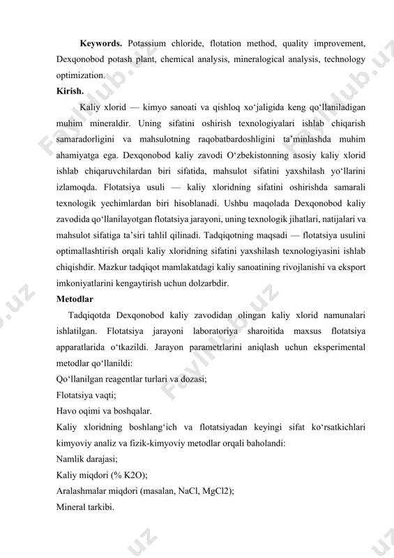 technology optimization. kirish. kaliy xlorid — kimyo sanoati va qishloq xo‘jaligida keng qo‘llaniladigan muhim mineraldir. uning sifatini oshirish texnologiyalari ishlab chiqarish samaradorligini va mahsulotning raqobatbardoshligini ta’minlashda muhim ahamiyatga ega. dexqonobod kaliy zavodi o‘zbekistonning asosiy kaliy xlorid ishlab chiqaruvchilardan biri sifatida, mahsulot sifatini yaxshilash yo‘llarini izlamoqda. flotatsiya usuli — kaliy xloridning sifatini oshirishda samarali texnologik yechimlardan biri hisoblanadi. ushbu maqolada dexqonobod kaliy zavodida qo‘llanilayotgan flotatsiya jarayoni, uning texnologik jihatlari, natijalari va mahsulot sifatiga ta’siri tahlil qilinadi. tadqiqotning maqsadi — flotatsiya usulini optimallashtirish orqali kaliy xloridning sifatini yaxshilash texnologiyasini ishlab chiqishdir. mazkur tadqiqot mamlakatdagi kaliy sanoatining rivojlanishi va eksport imkoniyatlarini kengaytirish uchun dolzarbdir. metodlar tadqiqotda dexqonobod kaliy zavodidan olingan kaliy xlorid namunalari ishlatilgan. flotatsiya jarayoni laboratoriya sharoitida maxsus flotatsiya apparatlarida o‘tkazildi. jarayon parametrlarini aniqlash uchun eksperimental metodlar qo‘llanildi: qo‘llanilgan reagentlar turlari va dozasi; flotatsiya vaqti; havo oqimi va boshqalar. kaliy xloridning boshlang‘ich va flotatsiyadan keyingi sifat ko‘rsatkichlari kimyoviy analiz va fizik-kimyoviy metodlar …