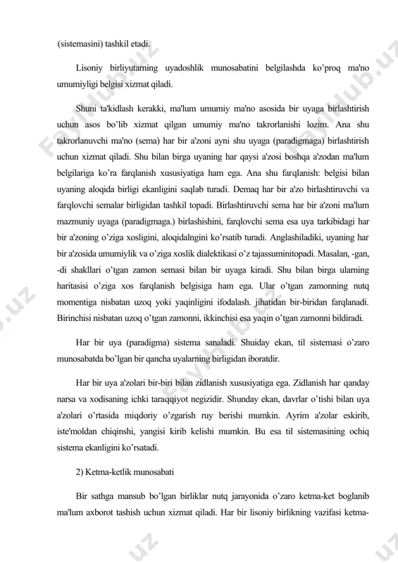 nosabatda bo’lgan bir qancha uyalarning birligidan iboratdir. har bir uya a'zolari bir-biri bilan zidlanish xususiyatiga ega. zidlanish har qanday narsa va xodisaning ichki taraqqiyot negizidir. shunday ekan, davrlar o’tishi bilan uya a'zolari o’rtasida miqdoriy o’zgarish ruy berishi mumkin. ayrim a'zolar eskirib, iste'moldan chiqinshi, yangisi kirib kelishi mumkin. bu esa til sistemasining ochiq sistema ekanligini ko’rsatadi. 2) ketma-ketlik munosabati bir sathga mansub bo’lgan birliklar nutq jarayonida o’zaro ketma-ket boglanib ma'lum axborot tashish uchun xizmat qiladi. har bir lisoniy birlikning vazifasi ketma-ketlik (sintagmatik) munosabatiga kirshpganda namoyon bo’ladi. nutq jarayonida ikkita birlikni hech qachon bir vaqtda talaffuz qila olmaymiz. oldin bittasini, so’ng ikkinchisini, uchinchisini va h.k. talaffuz qilamiz. lisoniy birliklarning ma'lum chiziqda ketma-ket bog’lanishi ikki elementni hech qachon bir vaqtda talaffuz qilishga imkon bermaydi. muayyan cho’ziqlikka ega bo’lgan ikki va undan ortiq elementlarning ketma-ket munosabati ketma-ketlik (sintagmatik) munosabat sanaladi. masalan, ishchilarga so’z shakli tarkibidagi ish–chi-lar-ga morfemalari bir qatorda ketma-ket joylashadi. bundan ketma-ketlik munosabati …