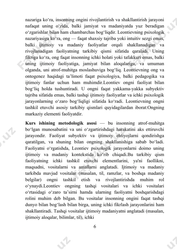i tashkil etuvchi elementlarini, ya'ni faollikni, maqsadni, vositalarni va amallarni anglatadi. ijtimoiy va madaniy tarkibda mavjud vositalar (masalan, til, ramzlar, va boshqa madaniy belgilar) ongni tashkil etish va rivojlantirishda muhim rol o‘ynaydi.leontiev ongning tashqi vositalari va ichki vositalari o‘rtasidagi o‘zaro ta’sirni hamda ularning faoliyatni boshqarishdagi rolini muhim deb bilgan. bu vositalar insonning ongini faqat tashqi dunyo bilan bog‘lash bilan birga, uning ichki fikrlash jarayonlarini ham shakllantiradi. tashqi vositalar ijtimoiy madaniyatni anglatadi (masalan, ijtimoiy aloqalar, bilimlar, til), ichki 6 vositalar esa shaxsiy tajriba va o‘z-o‘zini anglashni o‘z ichiga oladi.o‘zlik — insonning o‘zi, uning ichki dunyosi, o‘z-o‘zini anglash jarayonidir. leontievning nuqtai nazariga ko‘ra, o‘zlik faoliyat jarayonlarida, ya'ni o‘zgarish va rivojlanish orqali shakllanadi. o‘zlikning shakllanishi ijtimoiy aloqalar, o‘zaro ta’sirlar va ijtimoiy faoliyatlar orqali amalga oshadi.ontogenezda ongning rivojlanishi ontogenez, ya’ni bolaning hayotidagi ongning rivojlanishi jarayoni, leontiev nazariyasiga ko‘ra, ijtimoiy faoliyat bilan bog‘liq. har bir yosh bosqichida faoliyat shakllari va ongning strukturasida o‘zgarishlar sodir bo‘ladi. …
