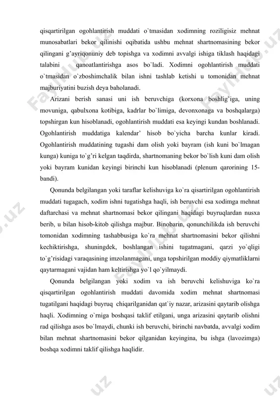 h muddati davomida xodim mehnat shartnomasi tugatilgani haqidagi buyruq chiqarilganidan qat`iy nazar, arizasini qaytarib olishga haqli. xodimning o`rniga boshqasi taklif etilgani, unga arizasini qaytarib olishni rad qilishga asos bo`lmaydi, chunki ish beruvchi, birinchi navbatda, avvalgi xodim bilan mehnat shartnomasini bekor qilganidan keyingina, bu ishga (lavozimga) boshqa xodimni taklif qilishga haqlidir. ogohlantirish muddati o`tib bo`lgan vaziyatda, mehnat shartnomasi bekor qilinmagan va mehnat munosabatlari davom etayotgan bo`lsa, xodimning mehnat shartnomasini bekor qilish haqidagi arizasi o`z kuchini yo`qotadi va bu arizaga ko`ra mehnat shartnomasini bekor qilishga yo`l qo`yilmaydi. mehnat shartnomasini ish beruvchining tashabbusi bilan bekor qilish asoslari va tartibi. qonun talabiga ko`ra, nomuayyan muddatga tuzilgan mehnat shartnomasini ham, muddati tugagunga qadar muddatli mehnat shartnomasini ham ish beruvchining tushabbusi bilan bekor qilish asosli bo`lishi shart (mkning 100-moddasi). quyidagi sabablardan birining mavjudligi mehnat shartnomasini bekor qilishning asosli ekanini bildiradi: -texnologiyadagi, mehnat va ishlab chiqarishni tashkil qilishdagi o`zgarishlar, xodimlar soni (shtati) yoki ish xususiyatining o`zgarishiga olib …