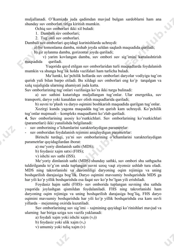 olish maqsadlarida quriladi; b) suvni to’plash va daryo oqimini boshkarish maqsadida qurilgan tug’onlar. xozirgi kunda yagona maqsadda tug’on qurish kam uchraydi. ko’pchilik tug’onlar majmuali – kompleks maqsadlarni ko’zlab quriladi. 4. suv omborlarining asosiy ko’rsatkichlari. suv omborlarining ko’rsatkichlari (parametlari) ikki yunalishda belgilanadi: · suv omborining o’lchamlarini xarakterlaydigan parametrlar: · suv omboridan foydalanish rejimini aniqlaydigan parametrlar: birinchi turdagi, ya‘ni suv omborlarining o’lchamlarini xarakterlaydigan parametrlar quyidagilardan iborat: a) me‘yoriy dimlanish sathi (mds); b) foydasiz xajm satxi (fhs); v) ishchi suv sathi (iss). me‘yoriy dimlanish sathi (mds) shunday sathki, suv ombori shu sathgacha tuldirilganda to’g’on unda tuplangan suvni uzoq vaqt ziyonsiz ushlab tura oladi. mds ning takrorlanishi va davomliligi daryoning oqim rejimiga va uning boshqarilish darajasiga bog’lik. daryo oqimini mavsumiy boshqarishda mds ga har yili ko’p yillik boshqarishda esa faqat suv ko’p bo’lgan yili erishiladi. foydasiz hajm sathi (fhs)- suv omborida tuplangan suvning shu sathda yuqorida joylashgan qismildan foydalaniladi. fhs ning takrorlanishi ham daryoning …