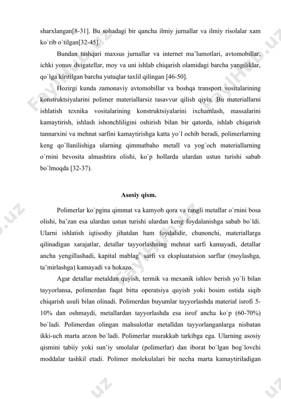 1-7]. diplom ishimda asosan polimer materiallari, ularning xossalari va kompozitsion materiallar xaqida ma’lumotlar etilgan darslik, o`quv qo`llanmalar sharxlangan[8-31]. bu sohadagi bir qancha ilmiy jurnallar va ilmiy risolalar xam ko`rib o`tilgan[32-45]. bundan tashqari maxsus jurnallar va internet ma’lumotlari, avtomobillar, ichki yonuv dvigatellar, moy va uni ishlab chiqarish olamidagi barcha yangiliklar, qo`lga kiritilgan barcha yutuqlar taxlil qilingan [46-50]. hozirgi kunda zamonaviy avtomobillar va boshqa transport vositalarining konstruktsiyalarini polimer materiallarsiz tasavvur qilish qiyin. bu materiallarni ishlatish texnika vositalarining konstruktsiyalarini ixchamlash, massalarini kamaytirish, ishlash ishonchliligini oshirish bilan bir qatorda, ishlab chiqarish tannarxini va mehnat sarfini kamaytirishga katta yo`l ochib beradi, polimerlarning keng qo`llanilishiga ularning qimmatbaho metall va yog`och materiallarning o`rnini bevosita almashtira olishi, ko`p hollarda ulardan ustun turishi sabab bo`lmoqda [32-37). asosiy qism. polimerlar ko`pgina qimmat va kamyob qora va rangli metallar o`rnini bosa olishi, ba’zan esa ulardan ustun turishi ulardan keng foydalanishga sabab bo`ldi. ularni ishlatish iqtisodiy jihatdan ham foydalidir, chunonchi, materiallarga qilinadigan …