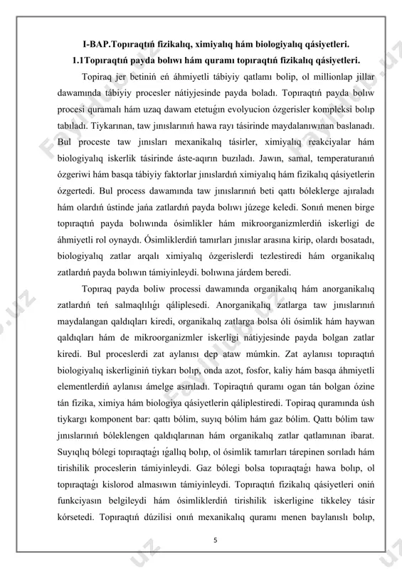 ttı bóleklerge ajıraladı hám olardıń ústinde jańa zatlardıń payda bolıwı júzege keledi. sonıń menen birge topıraqtıń payda bolıwında ósimlikler hám mikroorganizmlerdiń iskerligi de áhmiyetli rol oynaydı. ósimliklerdiń tamırları jınıslar arasına kirip, olardı bosatadı, biologiyalıq zatlar arqalı ximiyalıq ózgerislerdi tezlestiredi hám organikalıq zatlardıń payda bolıwın támiyinleydi. bolıwına járdem beredi. topıraq payda boliw processi dawamında organikalıq hám anorganikalıq zatlardıń teń salmaqlılıǵı qáliplesedi. anorganikalıq zatlarga taw jınıslarınıń maydalangan qaldıqları kiredi, organikalıq zatlarga bolsa óli ósimlik hám haywan qaldıqları hám de mikroorganizmler iskerligi nátiyjesinde payda bolgan zatlar kiredi. bul proceslerdi zat aylanısı dep ataw múmkin. zat aylanısı topıraqtıń biologiyalıq iskerliginiń tiykarı bolıp, onda azot, fosfor, kaliy hám basqa áhmiyetli elementlerdiń aylanısı ámelge asırıladı. topiraqtıń quramı ogan tán bolgan ózine tán fizika, ximiya hám biologiya qásiyetlerin qáliplestiredi. topiraq quramında úsh tiykargı komponent bar: qattı bólim, suyıq bólim hám gaz bólim. qattı bólim taw jınıslarınıń bóleklengen qaldıqlarınan hám organikalıq zatlar qatlamınan ibarat. suyıqlıq bólegi topıraqtaǵı ıǵallıq …