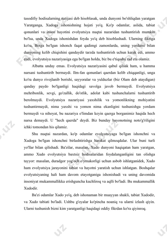 an yaratganga, xudoga ishonishning hojati yo'q. ko'p odamlar, aslida, tabiat qonunlari va inson hayotini evolyutsiya nuqtai nazaridan tushuntirish mumkin bo'lsa, unda xudoga ishonishdan foyda yo'q deb hisoblashadi. ularning fikriga ko'ra, botga bo'lgan ishonch faqat qadimgi zamonlarda, uning yordami bilan dunyoning kelib chiqishini qandaydir tarzda tushuntirish uchun kerak edi, ammo endi, evolyutsiya nazariyasiga ega bo'lgan holda, biz bu e'tiqodni rad eta olamiz. albatta unday emas. evolyutsiya nazariyasini qabul qilsak ham, u hamma narsani tushuntirib bermaydi. ilm-fan qonunlari qaerdan kelib chiqqanligi, unga ko'ra dunyo rivojlanib borishi, sayyoralar va yulduzlar (biz olam deb ataydigan) qanday paydo bo'lganligi haqidagi savolga javob bermaydi. evolyutsiya mehribonlik, sevgi, go'zallik, do'stlik, adolat kabi tushunchalarni tushuntirib berolmaydi. evolyutsiya nazariyasi yaxshilik va yomonlikning mohiyatini tushuntirmaydi, nima yaxshi va yomon nima ekanligini tushunishga yordam bermaydi va nihoyat, bu nazariya o'limdan keyin qaerga borganimiz haqida hech narsa demaydi. u "hech qaerda" deydi. biz bunday bayonotning noto'g'riligini ichki tomondan his qilamiz. shu nuqtai …