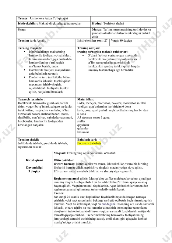 ismi davomiyligi 3 daqiqa maqsad: treningning oltin qoidalarini o‘rnatish. oltin qoidalar: o‘zaro hurmat: ishtirokchilar va trener, ishtirokchilar o‘zaro bir-birining fikrlarini hurmat qilish, gapirish va tinglash madaniyatiga rioya qilish. e’tirozlarni asosli ravishda bildirish va shaxsiyatga tegmaslik. reglamentga amal qilish: mashg‘ulot va fikr-mulohazalar uchun ajratilgan umumiy vaqtni hisobga olish. har bir ishtirokchi o‘z fikrini qisqa va aniq bayon qilishi. vaqtdan unumli foydalanish. agar ishtirokchilar tomonidan reglamentga amal qilinmasa, trener eslatib turishi kerak. trener: har kungi 24 soatlik vaqt kapitalidan foydalanib hayotda istagan narsaga erishish, yoki vaqt resurslarini bekorga sarf etib oqibatda hech nimasiz qolish mumkin. vaqt bu imkoniyat, vaqt bu pul degani. insonning o‘z ustida samarali ishlashi, o‘zaro tajriba va ma’lumotlar almashish insoning har tamonlama rivojlanish imkonini yaratadi.inson vaqtdan samarali foydalanishi natijasida muvaffaqiyatga erishadi. trener maktabning hamkorlik faoliyati uning jamiyatdagi statusini oshirishdagi asosiy omil ekanligini qisqacha izohlab mashg‘ulotga o‘tishi mumkin. 1-topshiriq davomiyligi: 30 daqiqa 3 daqiqa! maqsad: maktabning davlat va boshqa jamoat …