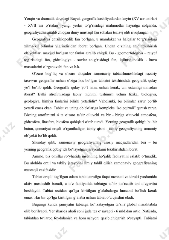 jralib chiqqan ilmiy mustaqil fan sohalari tez avj olib rivojlangan. geografiya entsiklopedik fan bo‘lgan, u mamlakat va halqalar to‘g‘ri​sidagi xilma-xil bilimlar yig‘indisidan iborat bo‘lgan. undan o‘zining aniq tekshirish ob’yektlari mavjud bo‘lgan tor fanlar ajralib chiqdi. bu - geomorfologiya – relyef tog‘risidagi fan, gidrologiya - suvlar to‘g‘risidagi fan, iqlimshunoslik - havo massalarini o‘rganuvchi fan va h.k. o‘zaro bog‘liq va o‘zaro aloqador zamonaviy tabiatshunoslikdagi naza​riy tasavvur geograflar uchun o‘ziga hos bo‘lgan tabiatni tekshirishda geog​rafik qulay yo‘l bo‘lib qoldi. geografik qulay yo‘l nima uchun kerak, uni ustunligi nimadan iborat? balki atrofimizdagi tabiiy muhitni tushinish uchun fizika, biologiya, geologiya, himiya fanlarini bilishi yetarlidir? vaholanki, bu bilimlar zarur bo‘lib yetarli emas ekan. tabiat va uning ob’ektlariga kom​pleks “ko‘pqirrali” qarash zarur. bizning atrofimizni 4 ta o‘zaro ta’sir qiluv​chi va bir - biriga o‘tuvchi atmosfera, gidrosfera, litosfera, biosfera qobiqlari o‘rab turadi. yerning geografik qobig‘i bu bir butun, qonuniyat orqali o‘rga​niladigan tabiiy qism - tabiiy geografiyaning umumiy ob’yekti …