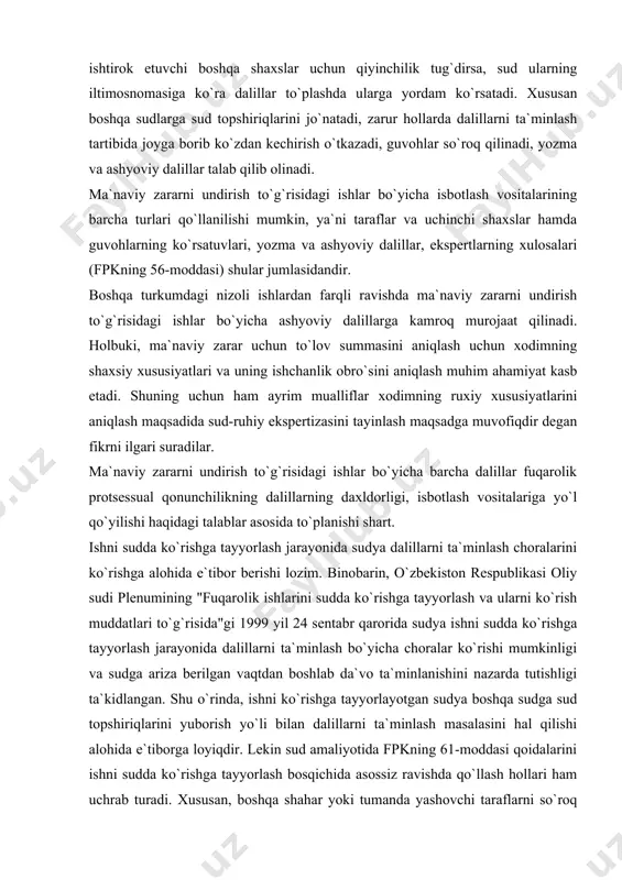 qidagi ishni hal etish uchun zarur bo`lgan dalillar doirasini aniqlash va ular o`z vaqtida sud majlisiga taqdim etilishini ta`minlash ham muhim ahamiyat kasb etadi. o`z navbatida isbotlash burchining taqsimlanishining ish uchun muhim bo`lgan dalillarni sudga taqdim etish majburiyati bilan o`zaro bog`liqdir. fpkning 57-moddasi 3-qismiga ko`ra, dalillar taraflar va ishda ishtirok etuvchi boshqa shaxslar tomonidan taqdim etiladi. agar qo`shimcha dalillar taqdim etish taraflar va ishda ishtirok etuvchi boshqa shaxslar uchun qiyinchilik tug`dirsa, sud ularning iltimosnomasiga ko`ra dalillar to`plashda ularga yordam ko`rsatadi. xususan boshqa sudlarga sud topshiriqlarini jo`natadi, zarur hollarda dalillarni ta`minlash tartibida joyga borib ko`zdan kechirish o`tkazadi, guvohlar so`roq qilinadi, yozma va ashyoviy dalillar talab qilib olinadi. ma`naviy zararni undirish to`g`risidagi ishlar bo`yicha isbotlash vositalarining barcha turlari qo`llanilishi mumkin, ya`ni taraflar va uchinchi shaxslar hamda guvohlarning ko`rsatuvlari, yozma va ashyoviy dalillar, ekspertlarning xulosalari (fpkning 56-moddasi) shular jumlasidandir. boshqa turkumdagi nizoli ishlardan farqli ravishda ma`naviy zararni undirish to`g`risidagi ishlar bo`yicha ashyoviy dalillarga …