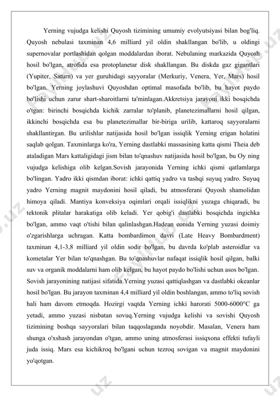 nida yerning ichki qismi qatlamlarga bo'lingan. yadro ikki qismdan iborat: ichki qattiq yadro va tashqi suyuq yadro. suyuq yadro yerning magnit maydonini hosil qiladi, bu atmosferani quyosh shamolidan himoya qiladi. mantiya konveksiya oqimlari orqali issiqlikni yuzaga chiqaradi, bu tektonik plitalar harakatiga olib keladi. yer qobig'i dastlabki bosqichda ingichka bo'lgan, ammo vaqt o'tishi bilan qalinlashgan.hadean eonida yerning yuzasi doimiy o'zgarishlarga uchragan. katta bombardimon davri (late heavy bombardment) taxminan 4,1-3,8 milliard yil oldin sodir bo'lgan, bu davrda ko'plab asteroidlar va kometalar yer bilan to'qnashgan. bu to'qnashuvlar nafaqat issiqlik hosil qilgan, balki suv va organik moddalarni ham olib kelgan, bu hayot paydo bo'lishi uchun asos bo'lgan. sovish jarayonining natijasi sifatida yerning yuzasi qattiqlashgan va dastlabki okeanlar hosil bo'lgan. bu jarayon taxminan 4,4 milliard yil oldin boshlangan, ammo to'liq sovish hali ham davom etmoqda. hozirgi vaqtda yerning ichki harorati 5000-6000°c ga yetadi, ammo yuzasi nisbatan sovuq.yerning vujudga kelishi va sovishi quyosh tizimining boshqa sayyoralari …