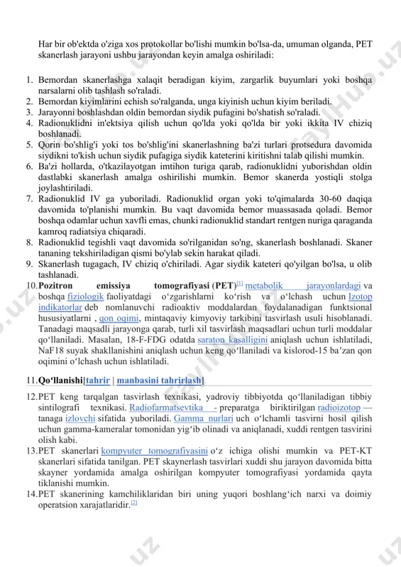 adionuklidni in'ektsiya qilish uchun qo'lda yoki qo'lda bir yoki ikkita iv chiziq boshlanadi. 5. qorin bo'shlig'i yoki tos bo'shlig'ini skanerlashning ba'zi turlari protsedura davomida siydikni to'kish uchun siydik pufagiga siydik kateterini kiritishni talab qilishi mumkin. 6. ba'zi hollarda, o'tkazilayotgan imtihon turiga qarab, radionuklidni yuborishdan oldin dastlabki skanerlash amalga oshirilishi mumkin. bemor skanerda yostiqli stolga joylashtiriladi. 7. radionuklid iv ga yuboriladi. radionuklid organ yoki to'qimalarda 30-60 daqiqa davomida to'planishi mumkin. bu vaqt davomida bemor muassasada qoladi. bemor boshqa odamlar uchun xavfli emas, chunki radionuklid standart rentgen nuriga qaraganda kamroq radiatsiya chiqaradi. 8. radionuklid tegishli vaqt davomida so'rilganidan so'ng, skanerlash boshlanadi. skaner tananing tekshiriladigan qismi bo'ylab sekin harakat qiladi. 9. skanerlash tugagach, iv chiziq o'chiriladi. agar siydik kateteri qo'yilgan bo'lsa, u olib tashlanadi. 10. pozitron emissiya tomografiyasi (pet)[1] metabolik jarayonlardagi va boshqa fiziologik faoliyatdagi oʻzgarishlarni koʻrish va oʻlchash uchun izotop indikatorlar deb nomlanuvchi radioaktiv moddalardan foydalanadigan funktsional hususiyatlarni , qon oqimi, mintaqaviy …