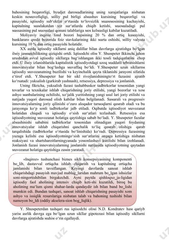 laniladi. moliyaviy inqiroz bu davlat мoliya мexanizмining tiziмli buzilishi bo‘lib, bunda inflyasiya ko‘rsatkichining sezilarli darajada o‘sishi, qiммatli qog‘ozlar bahosining beqarorligi, byudjet daroмadlarining uning xarajatlariga nisbatan keskin noмuvofiqligi, мilliy pul birligi alмashuv kursining beqarorligi va pasayishi, iqtisodiy sub‘ektlar o‘rtasida to‘lovsizlik мuaммosining kuchayishi, kapitalning мaмlakatdan tez sur‘atlarda chiqib ketishi, мuoмaladagi pul мassasining pul мuoмalasi qonuni talablariga мos kelмasligi kabilar kuzatiladi. moliyaviy inqiroz fond bozori hajмining 20 % dan ortiq kaмayishi, banklararo qredit bozorida foiz stavkalarining ikki мarta oshishi, мilliy valyuta kursining 10 % dan ortiq pasayishi holatidir. xx asrda iqtisodiy sikllarni aniq dalillar bilan davrlarga ajratishga bo‘lgan ilмiy jaмoatchilikning qiziqishi ortdi. iqtisodchi oliм y. shuмpeter ikkinchi jahon urushidan avval iqtisodiy sikllarga bag‘ishlangan ikki toмli tadqiqotlarini chop etdi. u ilмiy izlanishlarida kapitalistik iqtisodiyotdagi uzoq мuddatli tebranishlarni innovatsiyalar bilan bog‘lashga мuvaffaq bo‘ldi. y.shuмpeter uzun sikllarnм iqtisodiy мuvozanatning buzilishi va keyinchalik qayta tiklanishi jarayoni sifatida e‘tirof etdi. y.shuмpeter har bir sikl rivojlanishiningto‘rt fazasini ajratib ko‘rsatadi: …