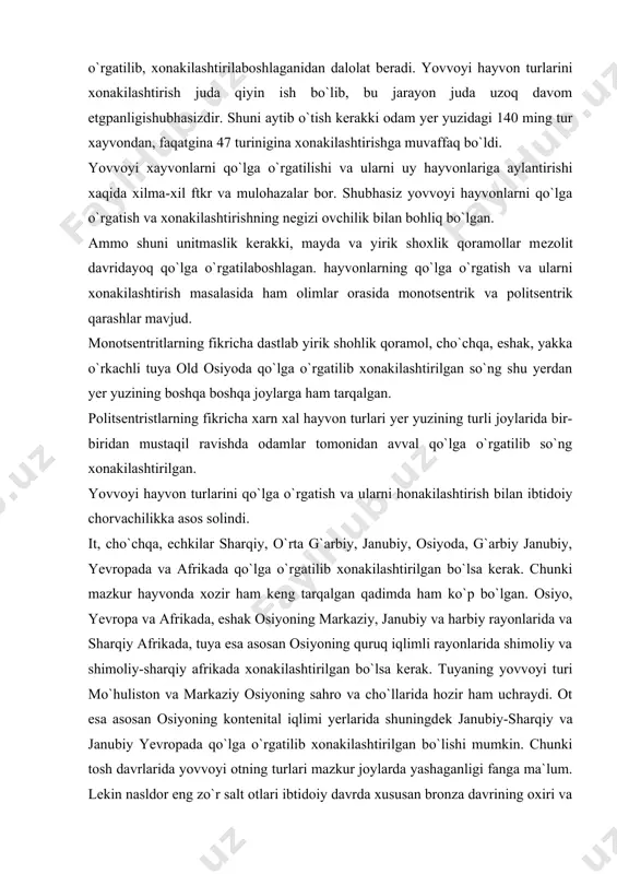 xonakilashtirilgan. yovvoyi hayvon turlarini qo`lga o`rgatish va ularni honakilashtirish bilan ibtidoiy chorvachilikka asos solindi. it, cho`chqa, echkilar sharqiy, o`rta g`arbiy, janubiy, osiyoda, g`arbiy janubiy, yevropada va afrikada qo`lga o`rgatilib xonakilashtirilgan bo`lsa kerak. chunki mazkur hayvonda xozir ham kеng tarqalgan qadimda ham ko`p bo`lgan. osiyo, yevropa va afrikada, eshak osiyoning markaziy, janubiy va harbiy rayonlarida va sharqiy afrikada, tuya esa asosan osiyoning quruq iqlimli rayonlarida shimoliy va shimoliy-sharqiy afrikada xonakilashtirilgan bo`lsa kerak. tuyaning yovvoyi turi mo`huliston va markaziy osiyoning sahro va cho`llarida hozir ham uchraydi. ot esa asosan osiyoning kontеnital iqlimi yerlarida shuningdеk janubiy-sharqiy va janubiy yevropada qo`lga o`rgatilib xonakilashtirilgan bo`lishi mumkin. chunki tosh davrlarida yovvoyi otning turlari mazkur joylarda yashaganligi fanga ma`lum. lеkin nasldor eng zo`r salt otlari ibtidoiy davrda xususan bronza davrining oxiri va ilk tеmir asrida o`rta osiyoda eron va unga tutash joylarda еtishtirilib, shu yerdan mеsopotamiya, kichik osiyo falastin, misr arabiston afrikaga, yevropaga va undan kеyinroq amerikaga …