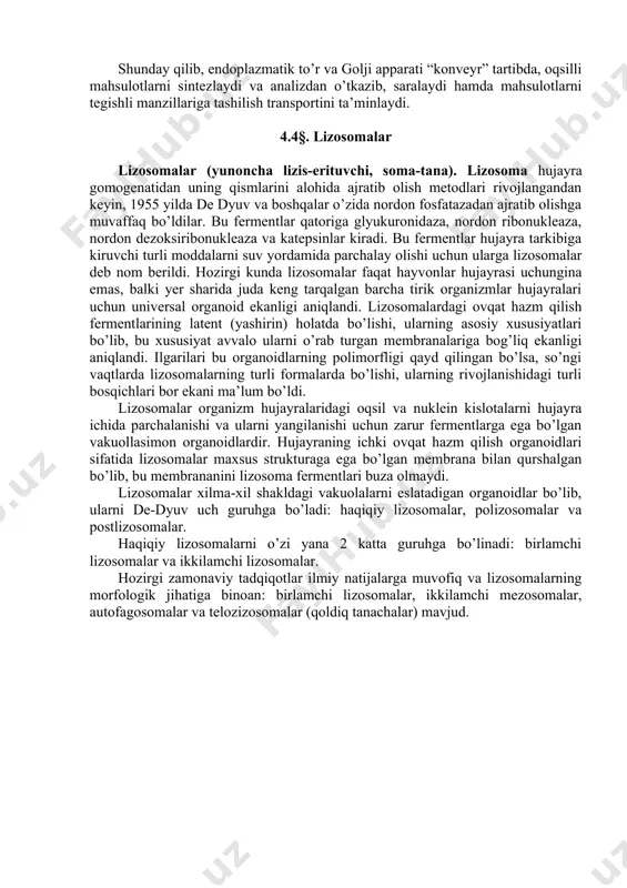 tlari ham, donador endoplazmatik to’rda sintezlanib, golji apparatiga o’tib, o’sh tartibda saralanadi va tegishli manzillariga transport qilinadi. -rasm. golji apparatining sekret ajralishidagi roli. 1-yadro; 2-yadro porasi; 3-donachali endoplazmatik to‘r; 4-ribosomalar; 5-hujayra uchun ishlatiladigan sintezlangan oqsil; 6-eksport qilinadigan oqsil; 7-silliq endoplazmatik to‘r; 8-golji apparati; 9-sistern; 10-sekretor pufakcha;11-sekretsiya mahsuloti. shunday qilib, endoplazmatik to’r va golji apparati “konveyr” tartibda, oqsilli mahsulotlarni sintezlaydi va analizdan o’tkazib, saralaydi hamda mahsulotlarni tegishli manzillariga tashilish transportini ta’minlaydi. 4.4§. lizosomalar lizosomalar (yunoncha lizis-erituvchi, soma-tana). lizosoma hujayra gomogenatidan uning qismlarini alohida ajratib olish metodlari rivojlangandan keyin, 1955 yilda de dyuv va boshqalar o’zida nordon fosfatazadan ajratib olishga muvaffaq bo’ldilar. bu fermentlar qatoriga glyukuronidaza, nordon ribonukleaza, nordon dezoksiribonukleaza va katepsinlar kiradi. bu fermentlar hujayra tarkibiga kiruvchi turli moddalarni suv yordamida parchalay olishi uchun ularga lizosomalar deb nom berildi. hozirgi kunda lizosomalar faqat hayvonlar hujayrasi uchungina emas, balki yer sharida juda keng tarqalgan barcha tirik organizmlar hujayralari uchun universal organoid ekanligi …