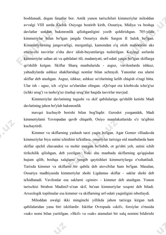 adi. tarixda kimmer va skiflarni bir qabila deb atovcbilar ham bo'lgan. masalan, ossuriya madhiyasida kimmeriylar shohi ligdamas skiflar - saklar shohi deb ta'kidlanadi. vavilonlar esa saklarni «gimir» - kimmer deb atashgan. yunon tarixchisi strabon madinij>a'zan skif, ba'zan kimmeriylar xoqoni deb biladi. arxeologik topilmalar esa kimmer va skiflarning urf-odati yaqinligini isbotlaydi. miloddan awalgi ikki minginchi yillikda jahon tarixiga kirgan turk qabilalaridan yana biri iskitlardir. iskitlar ovropada «skif», forsiylar o'rtasida «sak» nomi bilan yuritilgan. «skif» va «sak» atamalari bir xalq nomini bildirishi hamda bu atamalarning paydo bo'lishi f.sulaymonova tadqiqotlarida batafsil isbotlangan. yana aytish mumkinki, yunonlar «sak» so'zini skif shohining ismi sifatida yoki yunoncha «sako» (qalqon) so'zidan olingan deb hisoblaydilar. miloddan awalgi vii asrlarda skiflar saqo turklar, deb nomlanishi shundan bo'lishi ham mumkin, chunonchi, madi asos solgan davlat saqo turklar davlati deb nomlangan edi. gerodot ma'lumot berganidek, skiflar osiyoda 28 yil hukmronlik qilishgan. ular midiya, ossuriya, vavilon, misrda qattik zulm o'tkazishgan. skiflar tabiatan …