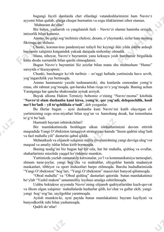 bilan qutlab, ularga chuqur hurmatim va ezgu tilaklarimni izhor etaman. muhtaram do‘stlar! biz bahor, yasharish va yangilanish fasli – navro‘zi olamni hamisha orziqib, intizorlik bilan kutamiz. ammo, bu galgi sog‘inchimiz cheksiz, desam, o‘ylaymanki, sizlar ham mening fikrimga qo‘shilasiz. chunki, koronavirus pandemiyasi tufayli biz keyingi ikki yilda ushbu ardoqli bayramni xalqimiz kutganidek yuksak darajada nishonlay olmadik. mana, nihoyat, navro‘z bayramini yana keksayu yosh barchamiz birgalikda katta shodu xurramlik bilan qarshi olmoqdamiz. bugun navro‘z bayramini siz azizlar bilan mana shu muhtasham “humo” saroyida o‘tkazayapmiz. chunki, barchangiz ko‘rib turibsiz – so‘nggi haftada yurtimizda havo sovib, yog‘ingarchilik yuz bermoqda. ammo hammamiz yaxshi tushunamizki, shu kunlarda osmondan yomg‘ir emas, obi rahmat yog‘moqda, qut-baraka bilan rizqu ro‘z yog‘moqda. buning uchun yaratganga har qancha shukronalar aytsak arziydi. buyuk alloma hakim termiziy bobomiz o‘zining “navro‘znoma” kitobida “navro‘zi olam dushanba kuni kirsa, yomg‘ir, qor yog‘adi, dehqonchilik, hosil mo‘l bo‘ladi – yil to‘qchilikda o‘tadi”, deb yozganlar. bu fikrlar bugun – …