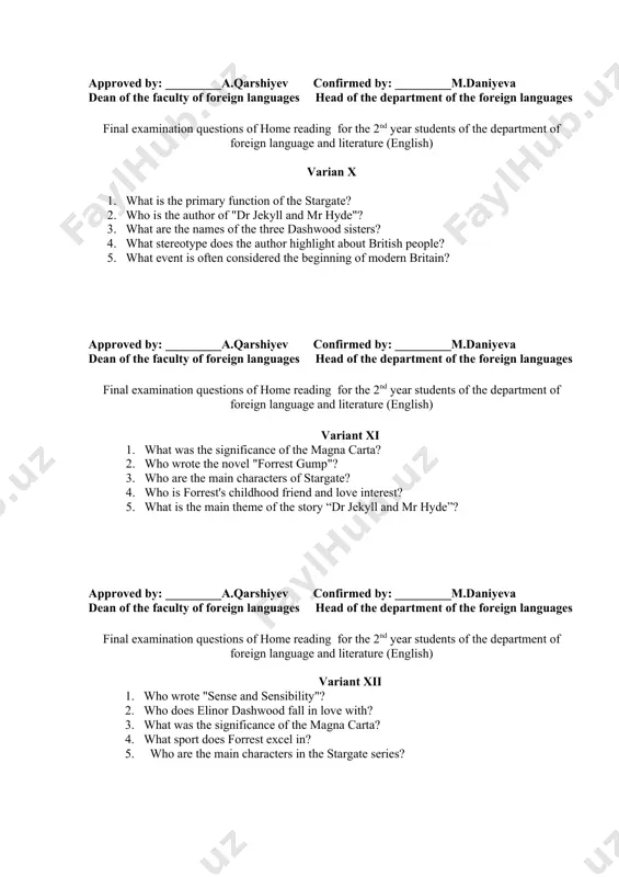 es head of the department of the foreign languages final examination questions of home reading for the 2nd year students of the department of foreign language and literature (english) variant xi 1. what was the significance of the magna carta? 2. who wrote the novel "forrest gump"? 3. who are the main characters of stargate? 4. who is forrest's childhood friend and love interest? 5. what is the main theme of the story “dr jekyll and mr hyde”? approved by: _________a.qarshiyev confirmed by: _________m.daniyeva dean of the faculty of foreign languages head of the department of the foreign languages final examination questions of home reading for the 2nd year students of the department of foreign language and literature (english) variant xii 1. who wrote "sense and sensibility"? 2. who does elinor dashwood fall in love with? 3. what was the significance of the magna carta? 4. what sport does forrest …