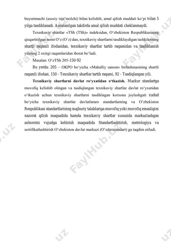 nmaydi. texnikaviy shartlar «tsh (tsh)» indeksidan, o‘zbekiston respublikasining qisqartirilgan nomi o‘z (o`z) dan, texnikaviy shartlarni tasdiklaydigan tashkilotning shartli raqamli ifodasidan, texnikaviy shartlar tartib raqamidan va tasdiklanish yilining 2 oxirgi raqamlaridan iborat bo‘ladi. masalan: o‘ztsh 205-150-92 bu yerda: 205 – okpo bo‘yicha «mahalliy sanoat» birlashmasining shartli raqamli ifodasi, 150 - texnikaviy shartlar tartib raqami, 92 - tasdiqlangan yili. texnikaviy shartlarni davlat ro‘yxatidan o‘tkazish. mazkur standartga muvofiq kelishib olingan va tasdiqlangan texnikaviy shartlar davlat ro‘yxatidan o‘tkazish uchun texnikaviy shartlarni tasdiklagan korxona joylashgan xudud bo‘yicha texnikaviy shartlar davlatlararo standartlarning va o‘zbekiston respublikasi standartlarining majburiy talablariga muvofiq yoki muvofiq emasligini nazorat qilish maqsadida hamda texnikaviy shartlar xususida markazlashgan axborotni vujudga keltirish maqsadida standartlashtirish, metrologiya va sertifikatlashtirish o‘zbekiston davlat markazi (o‘zdavstandart) ga taqdim etiladi.