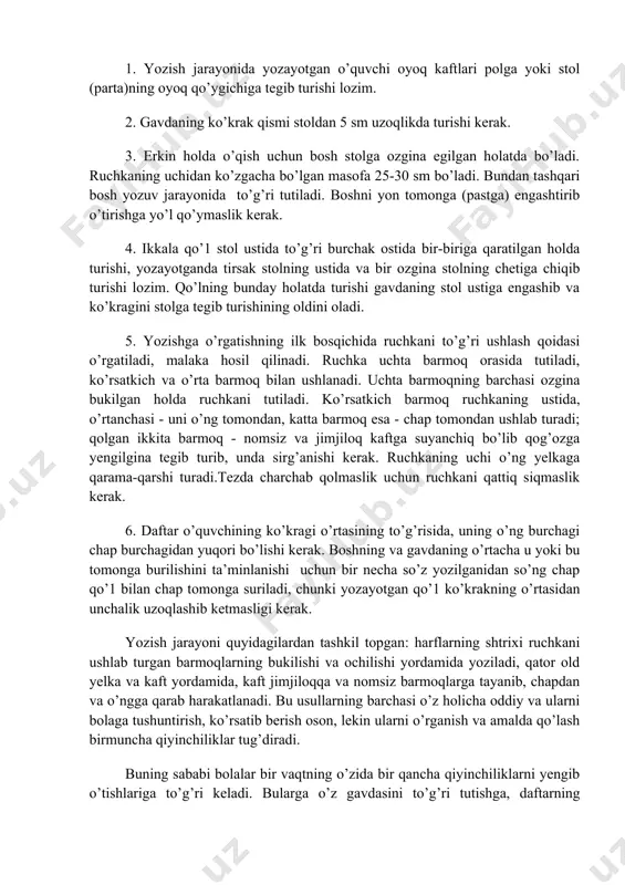 tashkil etilgan sharoit ham tarbiyaviy va amaliy ahamiyatga ega, ular bolalarda husnixat bilan yozish malakalarini hosil bo’lishida muhim rol o’ynaydi. yozishga o’rgatishda avval qoidalar o’tirish bilan tanishtirish va to’g’ri o’tirish ko’nikmalarini shakllantirish lozim. bir necha darslardan so’ng o’qituvchining birgina ‘to’g’ri o’tiring’ so’ziga talab qilinayotgan holatda o’tirishlariga erishishi zarur. 1. yozish jarayonida yozayotgan o’quvchi oyoq kaftlari polga yoki stol (parta)ning oyoq qo’ygichiga tegib turishi lozim. 2. gavdaning ko’krak qismi stoldan 5 sm uzoqlikda turishi kerak. 3. erkin holda o’qish uchun bosh stolga ozgina egilgan holatda bo’ladi. ruchkaning uchidan ko’zgacha bo’lgan masofa 25-30 sm bo’ladi. bundan tashqari bosh yozuv jarayonida to’g’ri tutiladi. boshni yon tomonga (pastga) engashtirib o’tirishga yo’l qo’ymaslik kerak. 4. ikkala qo’1 stol ustida to’g’ri burchak ostida bir-biriga qaratilgan holda turishi, yozayotganda tirsak stolning ustida va bir ozgina stolning chetiga chiqib turishi lozim. qo’lning bunday holatda turishi gavdaning stol ustiga engashib va ko’kragini stolga tegib turishining oldini oladi. 5. yozishga …
