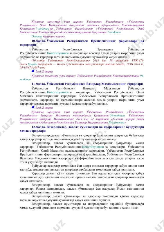 ликасининг қонунлари ўзбекистон республикасининг қонунлари энг муҳим ва барқарор ижтимоий муносабатларни тартибга солади ҳамда ўзбекистон республикаси олий мажлиси томонидан ёки референдум ўтказиш йўли билан қабул қилинади. lexuz шарҳи қаранг: ўзбекистон республикаси «ўзбекистон республикасининг референдуми тўғрисида»ги қонуни. ўзбекистон республикасининг қонунлари конституциявий қонунлар тарзида қабул қилиниши мумкин. кодекслар ўзбекистон республикасининг қонунлари билан тасдиқланади. 9-модда. ўзбекистон республикаси олий мажлиси палаталарининг қарорлари ўзбекистон республикаси олий мажлисининг палаталари ўзбекистон республикасининг конституцияси ва қонунлари асосида ҳамда уларни ижро этиш учун қарорлар тарзида норматив-ҳуқуқий ҳужжатлар қабул қилади. lexuz шарҳи қўшимча маълумот учун қаранг: ўзбекистон республикаси «ўзбекистон республикаси олий мажлисининг қонунчилик палатаси тўғрисида»ги конституциявий қонунининг 7-моддаси ва ўзбекистон республикаси «ўзбекистон республикаси олий мажлисининг сенати тўғрисида»ги конституциявий қонунининг 7-моддаси. олдинги таҳрирга қаранг. 10-модда. ўзбекистон республикаси президентининг фармонлари ва қарорлари ўзбекистон республикаси президенти ўзбекистон республикасининг конституцияси ва қонунлари асосида ҳамда уларни ижро этиш учун фармонлар ва қарорлар тарзида норматив-ҳуқуқий ҳужжатлар қабул қилади. (10-модда ўзбекистон республикасининг 2018 йил 18 апрелдаги ўрқ-476-сонли …