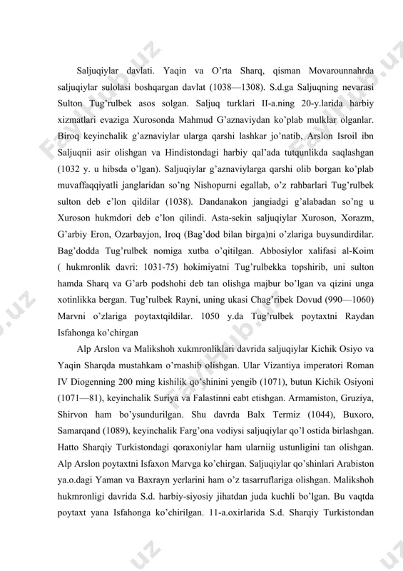 ini tan olishgan. alp arslon poytaxtni isfaxon marvga ko’chirgan. saljuqiylar qo’shinlari arabiston ya.o.dagi yaman va baxrayn yerlarini ham o’z tasarruflariga olishgan. malikshoh hukmronligi davrida s.d. harbiy-siyosiy jihatdan juda kuchli bo’lgan. bu vaqtda poytaxt yana isfahonga ko’chirilgan. 11-a.oxirlarida s.d. sharqiy turkistondan o’rta yer va marmar dengizlarigacha bo’lgan katta hududni o’z ichiga olgan. bu davlat xitoy bilan vizantiya o’rtasida joylashgan. salibchilarniig sharqqa qilgan yurishlarini to’xtatishda saljuqiylarning xizmati katta bo’lgan. 11-a.oxirlaridan boshlab s.d. parchalana boshlaydi. chunki 1-salib yurishi natijasida s.d. gruziya, shirvon hamda kichik osiyoning sohil bo’yi hududlaridan, suriya va falastinning bir qismidan ajralgan (1096-99). s.d.dan bir necha mustaqil sultonliklar ajralib chiqqan. mas. kermon sultonligi (1041—1187), shom (suriya) sultonligi(1074-1117), ko’niya sultonligi va b. saljuqiy sultonlar o’g’uz va b. turkiy urug’lar boshliqlari, jasur jangchilarga iqto in’om kilganlar. mas. malikshoh saltanatni 12 ta viloyat-mulkka ajratib, ularni amirlar va lashkarboshilarga iqto tariqasida bergan. katta-katta mulklarga ega bo’lgan iqtodarlar esa mustaqil bo’lishga harakat qilganlar. malikshoh vafoti (1092)dan …