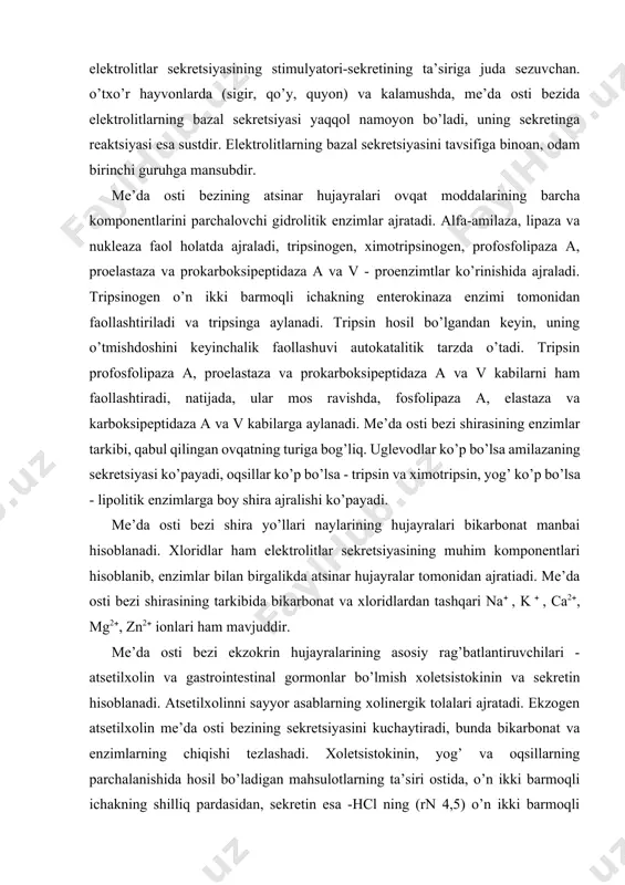 hirasining enzimlar tarkibi, qabul qilingan ovqatning turiga bog’liq. uglevodlar ko’p bo’lsa amilazaning sekretsiyasi ko’payadi, oqsillar ko’p bo’lsa - tripsin va ximotripsin, yog’ ko’p bo’lsa - lipolitik enzimlarga boy shira ajralishi ko’payadi. me’da osti bezi shira yo’llari naylarining hujayralari bikarbonat manbai hisoblanadi. xloridlar ham elektrolitlar sekretsiyasining muhim komponentlari hisoblanib, enzimlar bilan birgalikda atsinar hujayralar tomonidan ajratiadi. me’da osti bezi shirasining tarkibida bikarbonat va xloridlardan tashqari na , k , ca2, mg2, zn2 ionlari ham mavjuddir. me’da osti bezi ekzokrin hujayralarining asosiy rag’batlantiruvchilari - atsetilxolin va gastrointestinal gormonlar bo’lmish xoletsistokinin va sekretin hisoblanadi. atsetilxolinni sayyor asablarning xolinergik tolalari ajratadi. ekzogen atsetilxolin me’da osti bezining sekretsiyasini kuchaytiradi, bunda bikarbonat va enzimlarning chiqishi tezlashadi. xoletsistokinin, yog’ va oqsillarning parchalanishida hosil bo’ladigan mahsulotlarning ta’siri ostida, o’n ikki barmoqli ichakning shilliq pardasidan, sekretin esa -hcl ning (rn 4,5) o’n ikki barmoqli ichakni s-hujayralariga ta’siri paytida ajraladi. xoletsistokinin, me’da osti bezi enzimlari sekretsiyasining kuchli rag’batlanitruvchisi hisoblanib, bikarbonat …