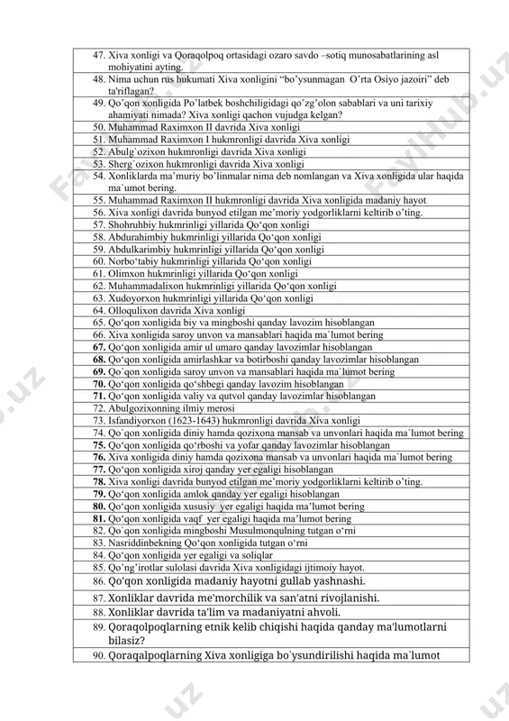 siga qaram davlatga aylantirildi? 34. xiva xonligi davrida bunyod etilgan me’moriy yodgorliklarni keltirib o’ting. 35. qo’qon xonligi qachon vujudga kelgan? 36. qo’qon xonligi tarixiga oid manbalarga misol keltiring. 37. qo’qon xonligida qaysi sulola vakillari xukmronlik qilganini bilasizmi? 38. qo’qon xonlaridan qaysi biri davrida davlatning qudrati sezilarli darajada ortgan? 39. qo’qon xonligi qaysi xon davrida chor rossiyasi tomonidan tugatildi? 40. qo’qon xonligi xududida bunyod etilgan me’moriy yodgorliklarni keltirib o’ting. 41. qo’ng’irotlar sulolasi davrida xiva xonligidagi ijtimoiy hayot. 42. qo’qon xonligida madaniy hayotni gullab yashnashi. 43. xonliklar davrida mе'morchilik va san'atni rivojlanishi. 44. xonliklar davrida ta'lim va madaniyatni ahvoli. 45. qoraqolpoqlarning mashg`ulotlari haqida qanday ma'lumotlarni bilasiz? 46. xvi asr- xix asrning 1-yarmida qoraqalpoqlarda savdo sotiq munosabatlari haqida ma`lumot bering. 47. xiva xonligi va qoraqolpoq ortasidagi ozaro savdo –sotiq munosabatlarining asl mohiyatini ayting. 48. nima uchun rus hukumati xiva xonligini “bo’ysunmagan o’rta osiyo jazoiri” dеb ta'riflagan? 49. qo’qon xonligida po’latbеk boshchiligidagi qo’zg’olon sabablari …