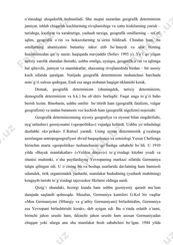, albatta. afsuski, ko`pchilikda bu atama darhol unga nisbatan salbiy his tug`diradi. aslida esa mutlaqo bunday emas va bu yuksak ilmiy ahamiyatga ega bo`lgan geografik determinizmga nisbatan adolatsizlik va nohaq munosabatdir. har qanday determinizm («dete» - belgilash, aniqlash) ilmiy dunyoqarashning muhim uslubi bo`lib, bunda sabab – oqibat, hodisa va voqeliklar o`rtasidagi aloqadorlik tushuniladi. shu nuqtai nazardan geografik determinizm jamiyat, ishlab chiqarish kuchlarining rivojlanishiga va xatto kishilarning yurish – turishiga, kayfiyat va xarakteriga, yashash tarziga, geografik omillarning – rel`ef, iqlim, geografik o`rin va hokazolarning ta`sirini bildiradi. chindan ham, bu omillarning ahamiyatini butunlay inkor etib bo`lmaydi va ular bizning hoxishimizdan qat`iy nazar, haqiqatda mavjuddir (soliev 1995 y). yo`l qo`yilgan tarixiy xatolik shundan iboratki, ushbu omilga, ayniqsa, geografik o`rin va iqlimga hal qiluvchi, jamiyat va mamlakatlar, shaxsning rivojlanishida birdan – bir asosiy kuch sifatida qaralgan. natijada geografik determinizm tushunchasi barchada noto`g`ri xulosa qodirgan. endi esa unga nisbatan haqiqat tiklanishi kerak. demak, geografik determinizm …