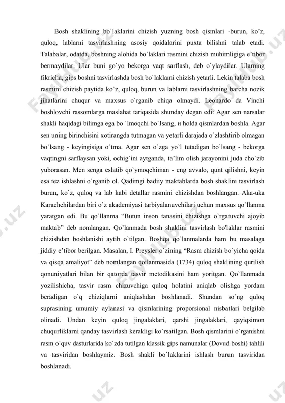 masalaga jiddiy e’tibor berilgan. masalan, i. preysler o`zining “rasm chizish bo`yicha qoida va qisqa amaliyot” deb nomlangan qoilanmasida (1734) quloq shaklining qurilish qonuniyatlari bilan bir qatorda tasvir metodikasini ham yoritgan. qo`llanmada yozilishicha, tasvir rasm chizuvchiga quloq holatini aniqlab olishga yordam beradigan o`q chiziqlarni aniqlashdan boshlanadi. shundan so`ng quloq suprasining umumiy aylanasi va qismlarining proporsional nisbatlari belgilab olinadi. undan keyin quloq jingalaklari, qarshi jingalaklari, qayiqsimon chuqurliklarni qanday tasvirlash kerakligi ko`rsatilgan. bosh qismlarini o`rganishni rasm o`quv dasturlarida ko`zda tutilgan klassik gips namunalar (dovud boshi) tahlili va tasviridan boshlaymiz. bosh shakli bo`laklarini ishlash burun tasviridan boshlanadi. kuzatishlar shuni ko`rsatadiki, ko'pchilik talabalar portret ishlashda bosh bo'laklarini alohida o`rganishga uncha e’tibor bermaydilar va muvaffaqiyatga erishmaydilar. yuqorida ta'kidlanganidek, burun shakli to`rtta yuzadan iborat bo`ladi - oldingi, ikki yon va pastki yuzalar. erkak va ayollaming burni har xil bo`lishiga qaramay, burun shakli tuzilishi bir xil. biz uni o`z sxemamizda ko`rib chiqamiz. burun prizmasining old yuzasi qosh usti …