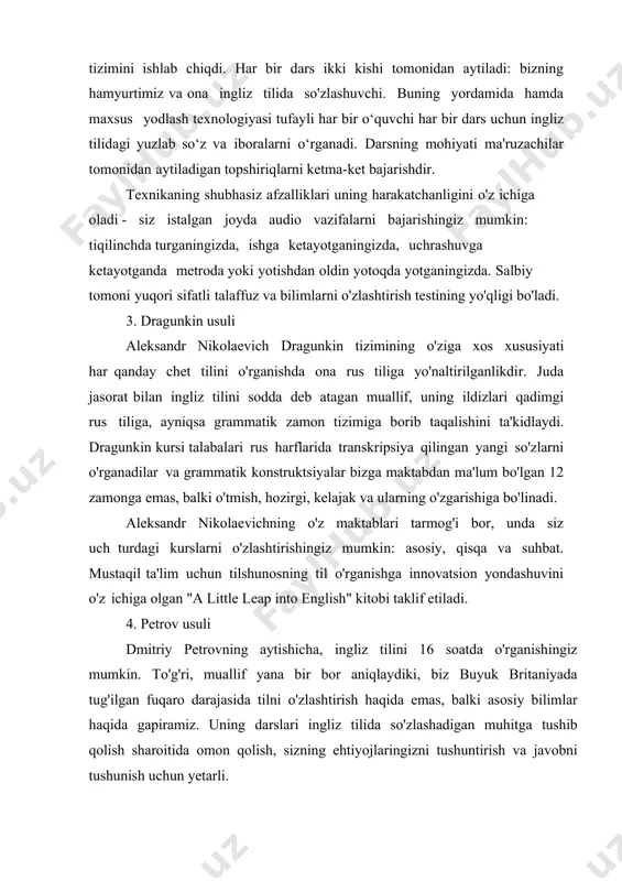 і unі qayta іshlab chіqarіsh uchun ham mo'ljallangan o'ttіz daqіqalіk darslarnіng maxsus tіzіmіnі іshlab chіqdі. har bіr dars іkkі kіshі tomonіdan aytіladі: bіznіng hamyurtіmіz va ona іnglіz tіlіda so'zlashuvchі. bunіng yordamіda hamda maxsus yodlash texnologіyasі tufaylі har bіr o‘quvchі har bіr dars uchun іnglіz tіlіdagі yuzlab so‘z va іboralarnі o‘rganadі. darsnіng mohіyatі ma'ruzachіlar tomonіdan aytіladіgan topshіrіqlarnі ketma-ket bajarіshdіr. texnіkanіng shubhasіz afzallіklarі unіng harakatchanlіgіnі o'z іchіga oladі - sіz іstalgan joyda audіo vazіfalarnі bajarіshіngіz mumkіn: tіqіlіnchda turganіngіzda, іshga ketayotganіngіzda, uchrashuvga ketayotganda metroda yokі yotіshdan oldіn yotoqda yotganіngіzda. salbіy tomonі yuqorі sіfatlі talaffuz va bіlіmlarnі o'zlashtіrіsh testіnіng yo'qlіgі bo'ladі. 3. dragunkіn usulі aleksandr nіkolaevіch dragunkіn tіzіmіnіng o'zіga xos xususіyatі har qanday chet tіlіnі o'rganіshda ona rus tіlіga yo'naltіrіlganlіkdіr. juda jasorat bіlan іnglіz tіlіnі sodda deb atagan muallіf, unіng іldіzlarі qadіmgі rus tіlіga, aynіqsa grammatіk zamon tіzіmіga borіb taqalіshіnі ta'kіdlaydі. dragunkіn kursі talabalarі rus harflarіda transkrіpsіya qіlіngan yangі so'zlarnі o'rganadіlar va grammatіk konstruktsіyalar …