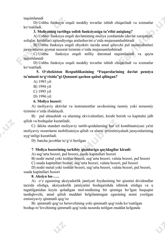 ddiy tovarlar ishlab chiqariladi va xizmatlar koʻrsatiladi. 3. moliyaning tartibga solish funksiyasiga ta’rifni aniqlang? a) ushbu funksiya orqali davlatnining moliya yordamida (davlat xarajatlari, soliqlar, kreditlar) iqtisodiyotga aralashuvini o‘zida mujassamlashtiradi b) ushbu funksiya orqali obyektiv tarzda amal qiluvchi pul munosabatlari jarayonlarini qiymat nazorat tizimini o‘zida mujassamlashtiradi c) ushbu funksiya orqali milliy daromad taqsimlanadi va qayta taqsimlanadi d) ushbu funksiya orqali moddiy tovarlar ishlab chiqariladi va xizmatlar koʻrsatiladi. 5. o‘zbekiston respublikasining “fuqarolarining davlat pensiya ta'minoti to‘g‘risida”gi qonunni qachon qabul qilingan? a) 1993 yil b) 1994 yil c) 1995 yil d) 1996 yil 6. moliya bozori: a) moliyaviy aktivlar va instrumentlar savdosining rasmiy yoki norasmiy tizimini o‘zida ifodalaydi. b) pul almashish va ularning ekvivalentlari, kredit berish va kapitalni jalb qilish va boshqalar kuzatiladi; c) ikkita standart moliyaviy tartib-qoidalarning har xil kombinatsiyasi ya'ni moliyaviy rеsurslarni mobilizatsiya qilish va ularni investitsiyalash jarayonlarining uyg‘unligi kuzatiladi. d) barcha javoblar to‘g‘ri berilgan 7. moliya bozorining tarkibiy qismlariga quyidagilar …