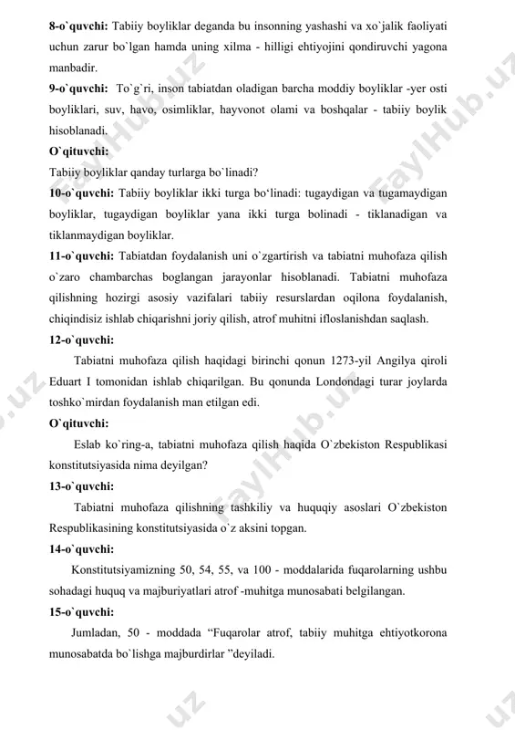 z aksini topgan. 14-o`quvchi: konstitutsiyamizning 50, 54, 55, va 100 - moddalarida fuqarolarning ushbu sohadagi huquq va majburiyatlari atrof -muhitga munosabati belgilangan. 15-o`quvchi: jumladan, 50 - moddada “fuqarolar atrof, tabiiy muhitga ehtiyotkorona munosabatda bo`lishga majburdirlar ”deyiladi. 16-o`quvchi: 100 - moddada atrof – muhitni muhofaza qilish mahalliy hokimiyat organlari vazifasiga kirishi ta’kidlangan. o`qituvchi: tabiatni muhofaza qilish to`grisidagi qonun 1998-yil 9-dekabrda qabul qilingan. siz yana qanday qonunlarni bilasiz? 17-o`quvchi: o`zbekiston respublikasida tabiat muhofazasiga taalluqli qonunlar qabul qilingan. “suv va suvdan foydalanish to`grisida” 1993-yil, atmosfera havosini muhofaza qilish 1996-yil qabul qilingan. 18-o`quvchi: ekologik ekspertiza to`grisidagi qonun 2000-yil qabul qilingan. 19-o`quvchi: jinoyat kodeksida ekologiya sohasidagi turli jinoyatlar uchun jarima muayyan huquqdan mahrum qilish, mol-mulkini musodara qilish, ahloq tuzatish ishlari, qamash va ozodlikdan mahrum qilish choralari berilgan. 20-oquvchi: o`zbekistonda tabiatni muhofaza qilish jamiyati faoliyat ko`rsatmoqda. “ekosan” xalqaro jamg‘armasi atrof - muhitni sog`lomlashtirish, sanitariy` sharoitlarini yaxshilash, sog`liqni yaxshilash, ekologik ta’lim va tarbiyani rivojlantirish sohalari faol ish …
