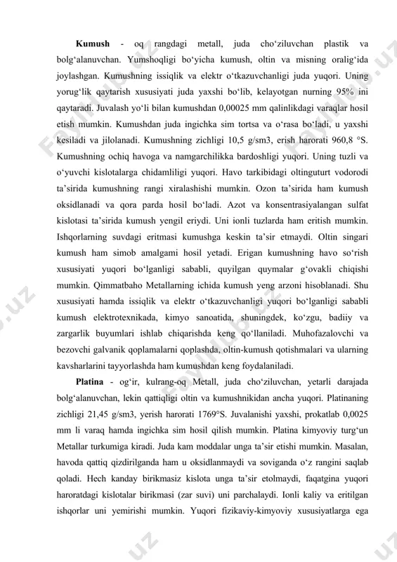 oltin singari kumush ham simob amalgami hosil yetadi. erigan kumushning havo so‘rish xususiyati yuqori bo‘lganligi sababli, quyilgan quymalar g‘ovakli chiqishi mumkin. qimmatbaho metallarning ichida kumush yeng arzoni hisoblanadi. shu xususiyati hamda issiqlik va elektr o‘tkazuvchanligi yuqori bo‘lganligi sababli kumush elektrotexnikada, kimyo sanoatida, shuningdek, ko‘zgu, badiiy va zargarlik buyumlari ishlab chiqarishda keng qo‘llaniladi. muhofazalovchi va bezovchi galvanik qoplamalarni qoplashda, oltin-kumush qotishmalari va ularning kavsharlarini tayyorlashda ham kumushdan keng foydalaniladi. platina - og‘ir, kulrang-oq metall, juda cho‘ziluvchan, yetarli darajada bolg‘alanuvchan, lekin qattiqligi oltin va kumushnikidan ancha yuqori. platinaning zichligi 21,45 g/sm3, yerish harorati 1769°s. juvalanishi yaxshi, prokatlab 0,0025 mm li varaq hamda ingichka sim hosil qilish mumkin. platina kimyoviy turg‘un metallar turkumiga kiradi. juda kam moddalar unga ta’sir etishi mumkin. masalan, havoda qattiq qizdirilganda ham u oksidlanmaydi va soviganda o‘z rangini saqlab qoladi. hech kanday birikmasiz kislota unga ta’sir etolmaydi, faqatgina yuqori haroratdagi kislotalar birikmasi (zar suvi) uni parchalaydi. ionli kaliy va …