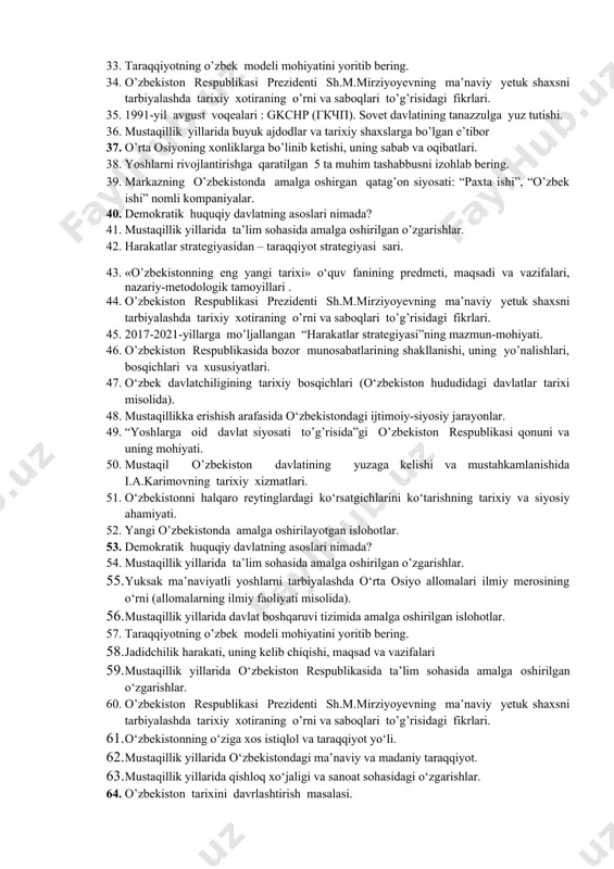 eng yangi tarixi» o‘quv fanining predmeti, maqsadi va vazifalari, nazariy-metodologik tamoyillari . 26. a.temur buyuk davlat arbobi. 27. mustaqillik yillarida ma’naviy va ma’rifiy hayot. 28. “yoshlarga oid davlat siyosati to’g’risida”gi o’zbekiston respublikasi qonuni va uning mohiyati. 29. jadid ma’rifatparvarlari. 30. mustaqillik yillarida ma’naviy va ma’rifiy hayot. 31. o’zbekistonda iqtisodiy islohotlar va xususiy mulkchilikning shakllanishi. 32. “shahidlar xotirasi” yodgorlik majmui haqida ma’lumot bering. 33. taraqqiyotning o’zbek modeli mohiyatini yoritib bering. 34. o’zbekiston respublikasi prezidenti sh.m.mirziyoyevning ma’naviy yetuk shaxsni tarbiyalashda tarixiy xotiraning o’rni va saboqlari to’g’risidagi fikrlari. 35. 1991-yil avgust voqealari : gkchp (гкчп). sovet davlatining tanazzulga yuz tutishi. 36. mustaqillik yillarida buyuk ajdodlar va tarixiy shaxslarga bo’lgan e’tibor 37. o’rta osiyoning xonliklarga bo’linib ketishi, uning sabab va oqibatlari. 38. yoshlarni rivojlantirishga qaratilgan 5 ta muhim tashabbusni izohlab bering. 39. markazning o’zbekistonda amalga oshirgan qatag’on siyosati: “paxta ishi”, “o’zbek ishi” nomli kompaniyalar. 40. demokratik huquqiy davlatning asoslari nimada? 41. mustaqillik yillarida ta’lim …