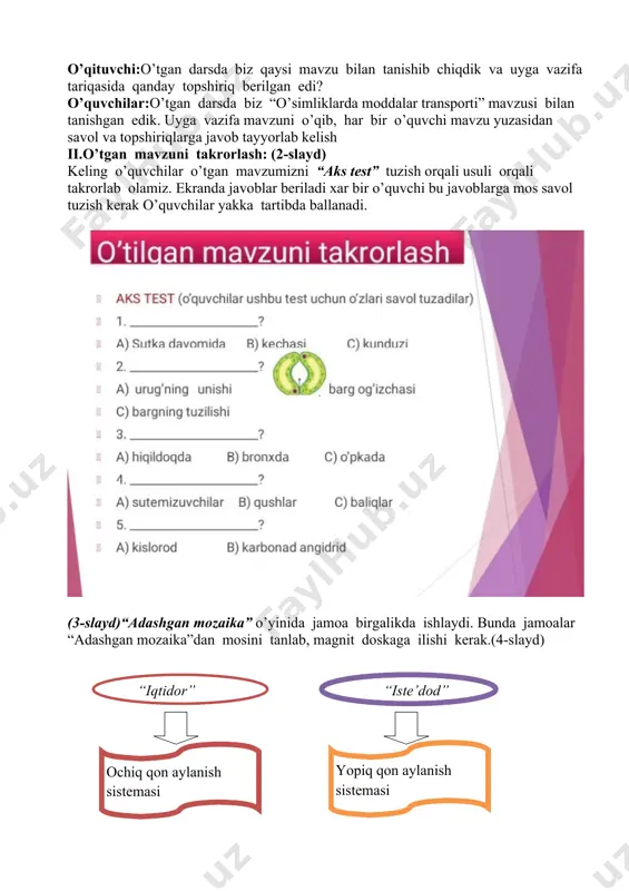 a tariqasida qanday topshiriq berilgan edi? o’quvchilar:o’tgan darsda biz “o’simliklarda moddalar transporti” mavzusi bilan tanishgan edik. uyga vazifa mavzuni o’qib, har bir o’quvchi mavzu yuzasidan savol va topshiriqlarga javob tayyorlab kelish ii.o’tgan mavzuni takrorlash: (2-slayd) keling o’quvchilar o’tgan mavzumizni “aks test” tuzish orqali usuli orqali takrorlab olamiz. ekranda javoblar beriladi xar bir o’quvchi bu javoblarga mos savol tuzish kerak o’quvchilar yakka tartibda ballanadi. (3-slayd)“adashgan mozaika” o’yinida jamoa birgalikda ishlaydi. bunda jamoalar “adashgan mozaika”dan mosini tanlab, magnit doskaga ilishi kerak.(4-slayd) “iqtidor” “iste’dod” ( yopiq qon aylanish sistemasi ) ( ochiq qon aylanish sistemasi ) ( asalari ) ( suv shillig‘i ) ( o‘rgimchaksimonlar ) ( agar qontomirlarning uchi ochiq bo‘lib , qon to‘qima suyuqligi bilan arala shib ketsa , ) ( halqali chuvalchanglar ) ( yomg’ir chuvalchangi ) ( qon tomirlardan tashqariga chiqmasa , faqat tomirlar bo‘ylab harakatlansa ) ( daryo qisqichbaqasi ) iii. yangi mavzu bayoni: iv. yangi bilimlarni kashf …