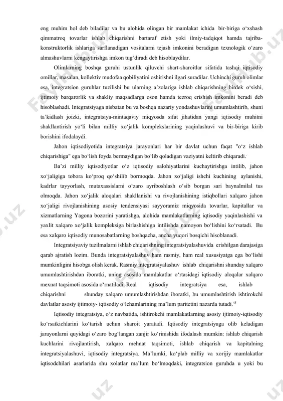 hamda tegishli davlatlararo organlar tomonidan tartibga solinadi. hozirgi vaqtda mutaxassislar orasida integratsiyalashuv jarayonlariga nisbatan yagona nuqtai nazar yo‘q. iqtisodchilarning bir guruhi integratsiya jarayonida mamlakatlar o‘rtasida yangi tovar oqimlarini shakllantirish hisobiga "resurslarning cheklanganligi" omilini bartaraf etishni eng muhim hol deb biladilar va bu alohida olingan bir mamlakat ichida bir-biriga o‘xshash qimmatroq tovarlar ishlab chiqarishni bartaraf etish yoki ilmiy-tadqiqot hamda tajriba- konstruktorlik ishlariga sarflanadigan vositalarni tejash imkonini beradigan texnologik o‘zaro almashuvlarni kengaytirishga imkon tug‘diradi deb hisoblaydilar. olimlarning boshqa guruhi ustunlik qiluvchi shart-sharoitlar sifatida tashqi iqtisodiy omillar, masalan, kollektiv mudofaa qobiliyatini oshirishni ilgari suradilar. uchinchi guruh olimlar esa, integratsion guruhlar tuzilishi bu ularning a’zolariga ishlab chiqarishning birdek o‘sishi, ijtimoiy barqarorlik va shakliy maqsadlarga oson hamda tezroq erishish imkonini beradi deb hisoblashadi. integratsiyaga nisbatan bu va boshqa nazariy yondashuvlarini umumlashtirib, shuni ta’kidlash joizki, integratsiya-mintaqaviy miqyosda sifat jihatidan yangi iqtisodiy muhitni shakllantirish yo‘li bilan milliy xo‘jalik komplekslarining yaqinlashuvi va bir-biriga kirib borishini ifodalaydi. jahon iqtisodiyotida …