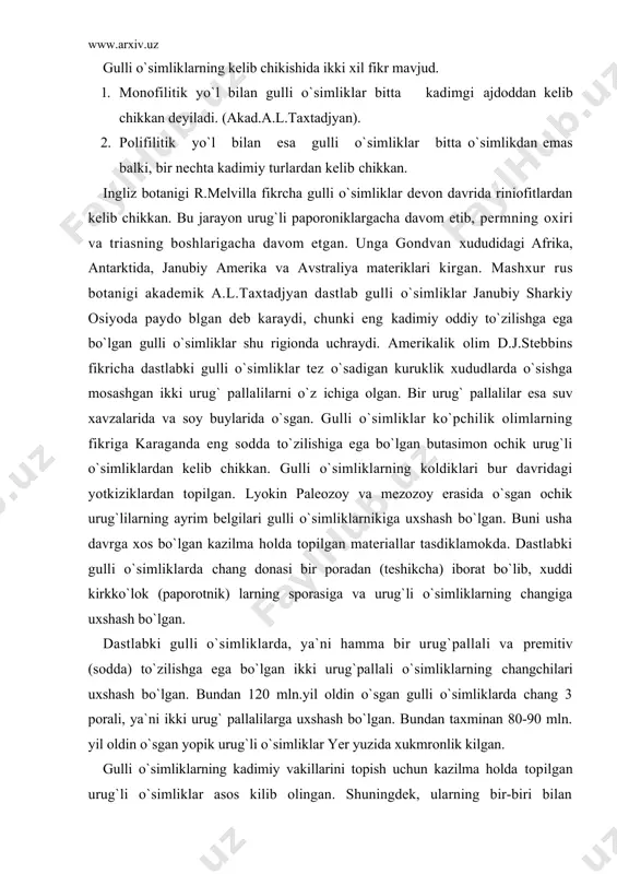 , gulkurg`onisiz va bir jinsli bo`lgan. 1875 yili nemis botanigi a.braun primetiv belgiga ega bo`lgan o`simlikning guli gulkurg`onli, yirik va ikki jinsli bo`lgan deydi. bunta misol kilib magnoliyalarni keltiradi. ikki jinsli gullardan ayrim jinsli gullar paydo bo`lgan deb xisoblaydi. bu fikrni ko`pchilik olimlar ko`llab-kuvvatlaydi. nemis botanigi x.gallir (1912) va amerikalik ch.bessi (1915) ayiktovonnamolarni kadimiy o`simlik deb karaydilar. gallir va bessi tizimi (sistemalari) asosida yirik ingliz olimi d.j.xatchinson (1926«4936) o`z tizimi (sistemasi) ni yaratadi. akademik a.l,taxtadjyan ham shu fikr asosida o`z sistemasini tuzadi. lyokin ayrim botanirlar masalan, r.dalo`ren gulli o`simliklar kandaydir yuk bo`lib ketgan yana ham soddarok o`simliklardan kelib chikkan, magnoliyalar esa ulardan keyin paydo bo`lgan, deb tushuntiradi. lyokin hozirgacha gulli o`simliklarning kelib chikishi masalasi o`zil-kesil xal kilinmagan. shu sababdan gulli o`simliklar hakida to`zilgan tizimlar (sistema) 20 ta dan ortib ketdi. gulli o`simliklarning kelib chikishi to`g`risida asosan 3 ta nazariya mavjud. 1. psevdant (soxta) gul nazariyasi. bu nazariyaning asoschilari r. vettshteyn …