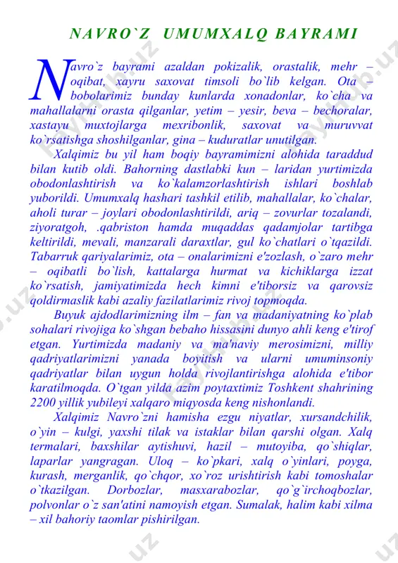 ishga shoshilganlar, gina – kuduratlar unutilgan. xalqimiz bu yil ham boqiy bayramimizni alohida taraddud bilan kutib oldi. bahorning dastlabki kun – laridan yurtimizda obodonlashtirish va ko`kalamzorlashtirish ishlari boshlab yuborildi. umumxalq hashari tashkil etilib, mahallalar, ko`chalar, aholi turar – joylari obodonlashtirildi, ariq – zovurlar tozalandi, ziyoratgoh, .qabriston hamda muqaddas qadamjolar tartibga keltirildi, mevali, manzarali daraxtlar, gul ko`chatlari o`tqazildi. tabarruk qariyalarimiz, ota – onalarimizni e'zozlash, o`zaro mehr – oqibatli bo`lish, kattalarga hurmat va kichiklarga izzat ko`rsatish, jamiyatimizda hech kimni e'tiborsiz va qarovsiz qoldirmaslik kabi azaliy fazilatlarimiz rivoj topmoqda. buyuk ajdodlarimizning ilm – fan va madaniyatning ko`plab sohalari rivojiga ko`shgan bebaho hissasini dunyo ahli keng e'tirof etgan. yurtimizda madaniy va ma'naviy merosimizni, milliy qadriyatlarimizni yanada boyitish va ularni umuminsoniy qadriyatlar bilan uygun holda rivojlantirishga alohida e'tibor karatilmoqda. o`tgan yilda azim poytaxtimiz toshkent shahrining 2200 yillik yubileyi xalqaro miqyosda keng nishonlandi. xalqimiz navro`zni hamisha ezgu niyatlar, xursandchilik, o`yin – kulgi, yaxshi tilak va istaklar …