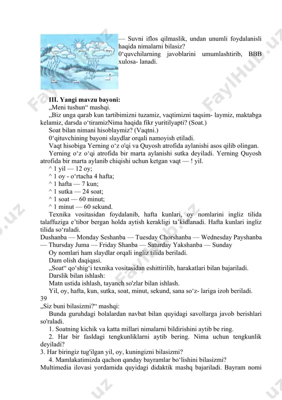 ni iflos qilmaslik, undan unumli foydalanisli haqida nimalarni bilasiz? 0‘quvchilarning javoblarini umumlashtirib, bbb xulosa- lanadi. iii. yangi mavzu bayoni: „meni tushun“ mashqi. „biz unga qarab kun tartibimizni tuzamiz, vaqtimizni taqsim- laymiz, maktabga kelamiz, darsda o‘tiramiznima haqida fikr yuritilyapti? (soat.) soat bilan nimani hisoblaymiz? (vaqtni.) 0‘qituvchining bayoni slaydlar orqali namoyish etiladi. vaqt hisobiga yerning o‘z o'qi va quyosh atrofida aylanishi asos qilib olingan. yerning o‘z o‘qi atrofida bir marta aylanishi sutka deyiladi. yerning quyosh atrofida bir marta aylanib chiqishi uchun ketgan vaqt — ! yil. ^ 1 yil — 12 oy; ^ 1 oy - o‘rtacha 4 hafta; ^ 1 hafta — 7 kun; ^ 1 sutka — 24 soat; ^ 1 soat — 60 minut; ^ 1 minut — 60 sekund. texnika vositasidan foydalanib, hafta kunlari, oy nomlarini ingliz tilida talaffuziga e’tibor bergan holda aytish kerakligi ta’kidlanadi. hafta kunlari ingliz tilida so‘raladi. dushanba — monday seshanba — tuesday chorshanba — …