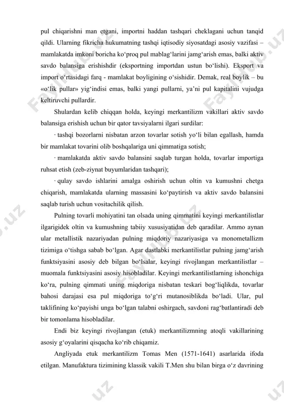 i asosiy hisobladilar. keyingi merkantilistlarning ishonchiga ko‘ra, pulning qimmati uning miqdoriga nisbatan teskari bog‘liqlikda, tovarlar bahosi darajasi esa pul miqdoriga to‘g‘ri mutanosiblikda bo‘ladi. ular, pul taklifining ko‘payishi unga bo‘lgan talabni oshirgach, savdoni rag‘batlantiradi deb bir tomonlama hisobladilar. endi biz keyingi rivojlangan (etuk) merkantilizmning atoqli vakillarining asosiy g‘oyalarini qisqacha ko‘rib chiqamiz. angliyada etuk merkantilizm tomas men (1571-1641) asarlarida ifoda etilgan. manufaktura tizimining klassik vakili t.men shu bilan birga o‘z davrining yirik kommersanti, ost-indiya kompaniyasi direktorlaridan bir bo‘lgan. kompaniyani chetga moneta chiqargani uchun tanqid qiluvchilardan uning manfaatini ximoya qilish maqsadida t.men 1621 yil «angliyaning ost-indiya bilan bo‘lgan savdosi to‘g‘risida mulohaza» kitobini chop etdi. monetaristlar kontseptsiyasiga savdo balansi nazariyasini qarshi qo‘ydi. t.men 1630 yil «angliyaning tashqi savdodagi boyligi yoki boylikni tartiblash sifatidagi tashqi savdo balansi» asarini yozdi. unda muallif pul muomalasini qattiq tartiblashning zararli ekanligini, chetga monetalarning erkin chiqarilishi kerakligini, uningsiz tashqi savdoni normal rivojlantirib bo‘lmasligini qayd qilib o‘tadi. uningcha: «har yili xorijliklardan …