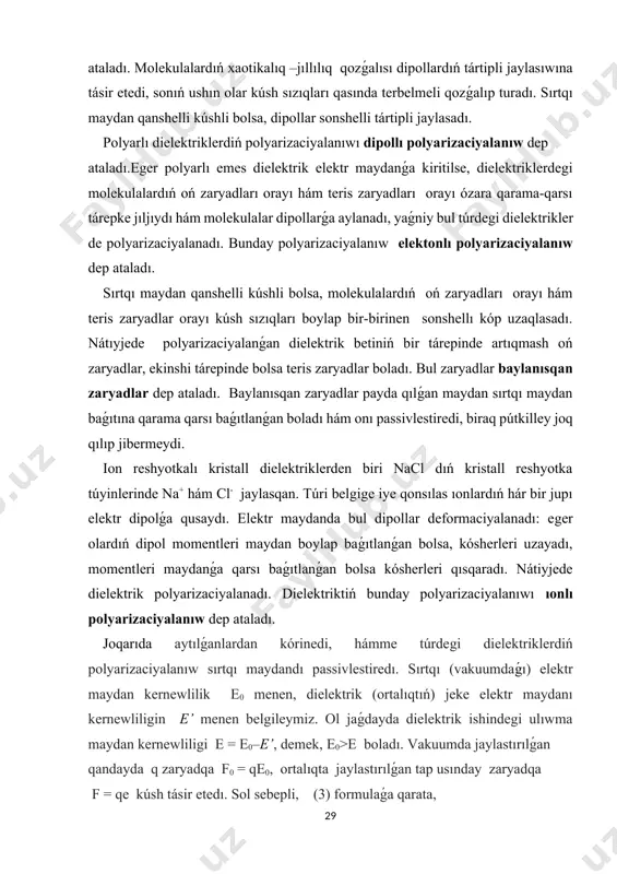 kuumda jaylastırılǵan qandayda q zaryadqa f0 = qe0, ortalıqta jaylastırılǵan tap usınday zaryadqa f = qe kúsh tásir etedı. sol sebepli, (3) formulaǵa qarata, ε =f0/ e0= e0/e (3) boladı. demek, ε salıstırmalı dielektrik sińdiriwshenliktiń fizikalıq mánisi usınan ibarat, ol dielektriktıń elektr qásiyetlerin xarakterleytuǵın fizikalıq shama bolıp, dielektrik vakuumdaǵı elektr maydan kernewliligin nesha márte kúshsizlendiriwin kórsetedi. polyarizaciyalanıw. dielektrikler sırtqı maydanǵa kiritilgende nólden ózgeshe elektr maydan payda boladı. basqasha aytqanda dielektrikler polyarizaciyalanadı. polyarizaciyalanıw dep sırtqı elektr maydandaǵı dielektrikdegi dipollardıń maydan boylap jaylasıp, hám maydan boylap jaylasqan dipollardıń payda bolıwı. dielektrik sińdiriwsheńlik . polyarızacıyalanıw nátiyjesinde dıpol ushları qońsılas dipollar menen kompensaciyalanmastan payda boladı. dielektriktiń bir betinde oń, bir betinde teris zaryadlar payda boladı. dipol- shamaları tárepinen teń hám belgileri qarama-qarsı eki noqatlıq elektr zaryaddan ibarat sistema bolıp, olar arasındaǵı qashıqlıq l dipol orayınan gúzetiw noqatına shekem bolǵan qashıqlıq r dan júdá kishi. bir tekli bolmaǵan maydanda dipolǵa mexanikalıq moment ( jup kúshler) …