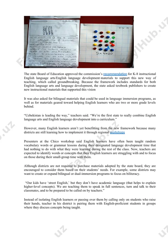 create new instructional materials that supported this vision it was also asked for bilingual materials that could be used in language immersion programs, as well as for materials geared toward helping english learners who are two or more grade levels behind. “uzbekistan is leading the way,” teachers said. “we’re the first state to really combine english language arts and english language development into a curriculum.” however, many english learners aren’t yet benefitting from the new framework because many districts are still learning how to implement it through regional workshops presenters at the chico workshop said english learners have often been taught random vocabulary words or grammar lessons during their designated language development time that had nothing to do with what they were learning during the rest of the class. now, teachers are expected to identify words or concepts that their english learners are struggling with and to focus on those …