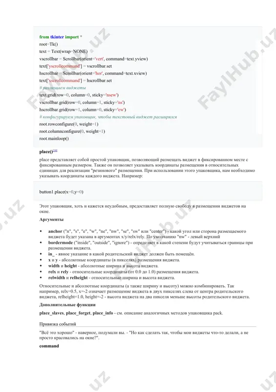 адают указанные координаты, либо -1 если координаты попали вне виджета. · grid_size (синоним size) - возвращает размер таблицы в строках и столбцах. · grid_columnconfigure (синоним columnconfigure) и grid_rowconfigure (синоним rowconfigure) - важные функции для конфигурирования упаковщика. методы принимают номер строки/столбца и аргументы конфигурации. список возможных аргументов: · minsize - минимальная ширина/высота строки/столбца. · weight - "вес" строки/столбца при увеличении размера виджета. 0 означает, что строка/столбец не будет расширяться. строка/столбец с "весом" равным 2 будет расширяться вдвое быстрее, чем с весом 1. · uniform - объединение строк/столбцов в группы. строки/столбцы имеющие одинаковый параметр uniform будут расширяться строго в соответствии со своим весом. · pad - размер бордюра. указывает, сколько пространства будет добавлено к самому большому виджету в строке/столбце. пример, текстовый виджет с двумя полосами прокрутки: from tkinter import * root=tk() text = text(wrap=none) vscrollbar = scrollbar(orient='vert', command=text.yview) text['yscrollcommand'] = vscrollbar.set hscrollbar = scrollbar(orient='hor', command=text.xview) text['xscrollcommand'] = hscrollbar.set # размещаем виджеты text.grid(row=0, …