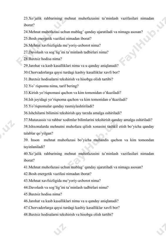 avfi bor? 31.baxtsiz hodisalarni tekshirish va hisobga olish tartibi? 32.yo’ riqnoma nima, tarif bering? 33.kirish yo’riqnomasi qachon va kim tomonidan o’tkaziladi? 34.ish joyidagi yo’riqnoma qachon va kim tomonidan o’tkaziladi? 35.yo’riqnomalar qanday rasmiylashtiriladi? 36.ishchilarni bilimini tekshirish qay tarzda amalga oshiriladi? 37.mutaxassis va rahbar xodimlar bilimlarini tekshirish qanday amalga oshiriladi? 38.ishxonalarda mehnatni muhofaza qilish xonasini tashkil etish bo’yicha qanday talablar qo’yilgan? 39. inson mehnat muhofazasi bo’yicha muhandis qachon va kim tomondan tayinlaniladi? 40.xo’jalik rahbarining mehnat muhofazasini ta’minlash vazifasilari nimadan iborat? 41.mehnat muhofazasi uchun mablag’ qanday ajaratiladi va nimaga asosan? 42.bosh energetik vazifasi nimadan iborat? 43.mehnat xavfsizligida me’yoriy-axborot nima? 44.davolash va sog’lig’ini ta’minlash tadbirlari nima? 45.baxtsiz hodisa nima? 46.jarohat va kasb kasalliklari nima va u qanday aniqlanadi? 47.chorvadorlarga qaysi turdagi kasbiy kasalliklar xavfi bor? 48.baxtsiz hodisalarni tekshirish va hisobga olish tartibi? 49.yo’ riqnoma nima, tarif bering? 50.kirish yo’riqnomasi qachon va kim tomonidan o’tkaziladi? 51.ish joyidagi yo’riqnoma qachon va kim tomonidan o’tkaziladi? 52.yo’riqnomalar qanday …