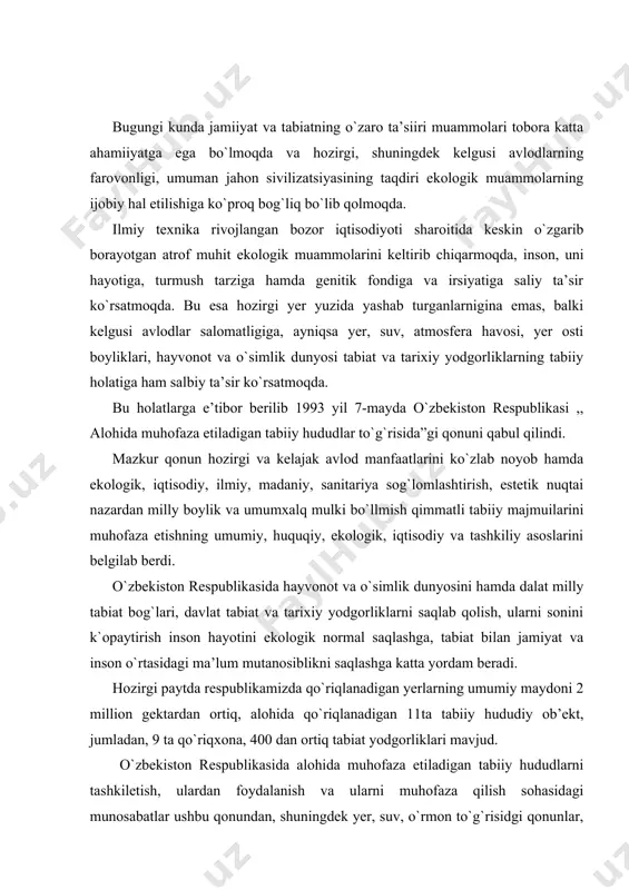 gi paytda respublikamizda qo`riqlanadigan yerlarning umumiy maydoni 2 million gektardan ortiq, alohida qo`riqlanadigan 11ta tabiiy hududiy ob’ekt, jumladan, 9 ta qo`riqxona, 400 dan ortiq tabiat yodgorliklari mavjud. o`zbekiston respublikasida alohida muhofaza etiladigan tabiiy hududlarni tashkiletish, ulardan foydalanish va ularni muhofaza qilish sohasidagi munosabatlar ushbu qonundan, shuningdek yer, suv, o`rmon to`g`risidgi qonunlar, yer osti boyliklaridan foydalanish to`g`risaidagi, atmosfera havosini muhofaza etish to`g`risidagi hamda atrof tabiiy muhitni muhofaza qilish to`g`risidagi qonunlardan iborat alohida muhofaza etiladigan tabiiy hududlar to`g`risidagi o`zbekiston respublikasi qonunlari va o`zbekiston respublikasi boshqa qonun hujjatlari bilan tartibga solinadi. alohida muhofaza etiladigan tabiiy hududlar to`g`risidagi o`zbekiston respublikasi qonunlarining vazifalari noyob tabiiy majmuilarni, tabiat yodgorliklarini, o`simlik va hayvonlarning irsiy fondini saqlab qolishdan, tabiiy jarayonlarni o`rganishdan tabiiy muhitni ko`zatish va tadqiq etish majmuidan aholini, ekologiya bobida tarbiyalashdan, tabiatni muhofaza qilish ahamiyatiga molik hududlardan xo`jalik maqsadida foydalanishni cheklashdan iboratdir. ,, alohida muhofaza etiladigan tabiiy hududlar-bu yerlar va suv kengliklari (akvatoriyalar) ning ustivor ekologik, ilmiy, …