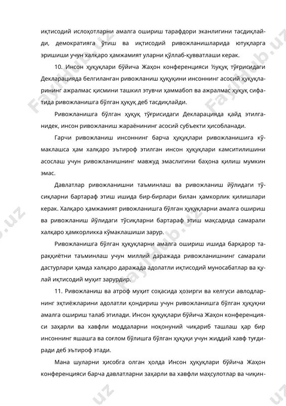с қисмини ташкил этувчи ҳаммабоп ва ажралмас ҳуқуқ сифатида ривожланишга бўлган ҳуқуқ деб тасдиқлайди. ривожланишга бўлган ҳуқуқ тўғрисидаги декларацияда қайд этилганидек, инсон ривожланиш жараёнининг асосий субъекти ҳисобланади. гарчи ривожланиш инсоннинг барча ҳуқуқлари ривожланишига кўмаклашса ҳам халқаро эътироф этилган инсон ҳуқуқлари камситилишини асослаш учун ривожланишнинг мавжуд эмаслигини баҳона қилиш мумкин эмас. давлатлар ривожланишни таъминлаш ва ривожланиш йўлидаги тўсиқларни бартараф этиш ишида бир-бирлари билан ҳамкорлик қилишлари керак. халқаро ҳамжамият ривожланишга бўлган ҳуқуқларни амалга ошириш ва ривожланиш йўлидаги тўсиқларни бартараф этиш мақсадида самарали халқаро ҳамкорликка кўмаклашиши зарур. ривожланишга бўлган ҳуқуқларни амалга ошириш ишида барқарор тараққиётни таъминлаш учун миллий даражада ривожланишнинг самарали дастурлари ҳамда халқаро даражада адолатли иқтисодий муносабатлар ва қулай иқтисодий муҳит зарурдир. 11. ривожланиш ва атроф муҳит соҳасида ҳозирги ва келгуси авлодларнинг эҳтиёжларини адолатли қондириш учун ривожланишга бўлган ҳуқуқни амалга ошириш талаб этилади. инсон ҳуқуқлари бўйича жаҳон конференцияси заҳарли ва хавфли моддаларни ноқонуний чиқариб ташлаш ҳар бир инсоннинг яшашга ва соғлом бўлишга …