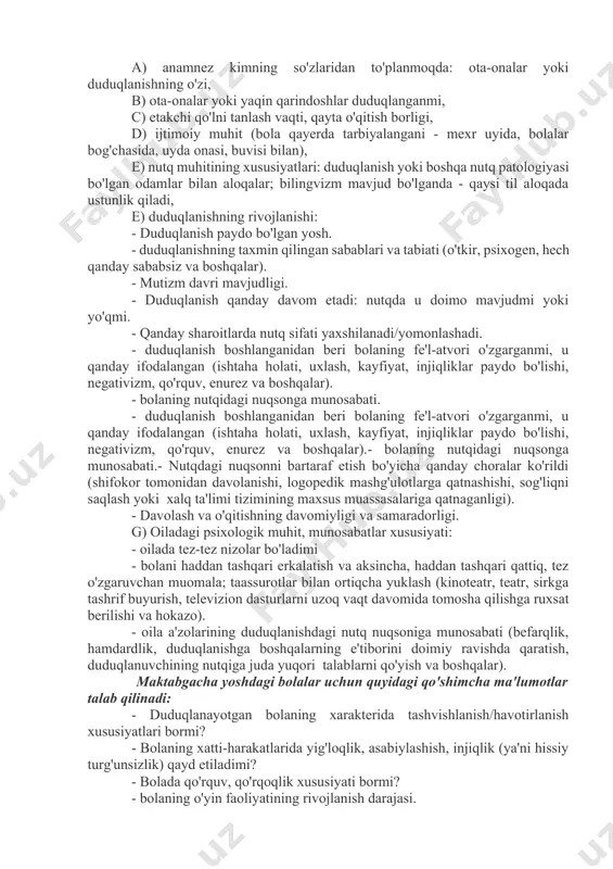 atik nuqsonlarning tuzilishi va og'irligini aniqlaydi, uni artikulyatsiya va umumiy motorika qobiliyatlari, shuningdek umumiy psixik va nutqiy rivojlanish bilan taqqoslaysh imkonini beradi. l.v. lopatina fonetik-fonematik kamchiliklar (dizartriya)ga ega bolani tekshirish sxemasini va unga tegishli ko'rsatmalarni taklif qiladi. 3. duduqlanishda logopedik tekshirish xususiyatlari duduqliklarni tekshirish keng qamrovli bo'lishi va quyidagilarni o'z ichiga olishi kerak:1) duduqlangan bolani psixologik-pedagogik o'rganish (tarbiyachi, o'qituvchi, psixolog va boshqa mutaxassislar tomonidan tuzilgan tavsifnomalar); 2) duduqlanayotgan bolani logopedik tadqiq qilish (duduqlanishning nutqi holati, uning shaxs, motorika xususiyatlari,); 3) tibbiy ko'rik natijalarini tahlil qilish (duduqlanishning somatik, nevrologik va ruhiy holati). anamnezga oid ma'lumotlarni to'plashda quyidagilar ko'rsatilishi kerak: a) anamnez kimning so'zlaridan to'planmoqda: ota-onalar yoki duduqlanishning o'zi, b) ota-onalar yoki yaqin qarindoshlar duduqlanganmi, c) etakchi qo'lni tanlash vaqti, qayta o'qitish borligi, d) ijtimoiy muhit (bola qayerda tarbiyalangani - mexr uyida, bolalar bog'chasida, uyda onasi, buvisi bilan), e) nutq muhitining xususiyatlari: duduqlanish yoki boshqa nutq patologiyasi bo'lgan odamlar bilan aloqalar; bilingvizm …