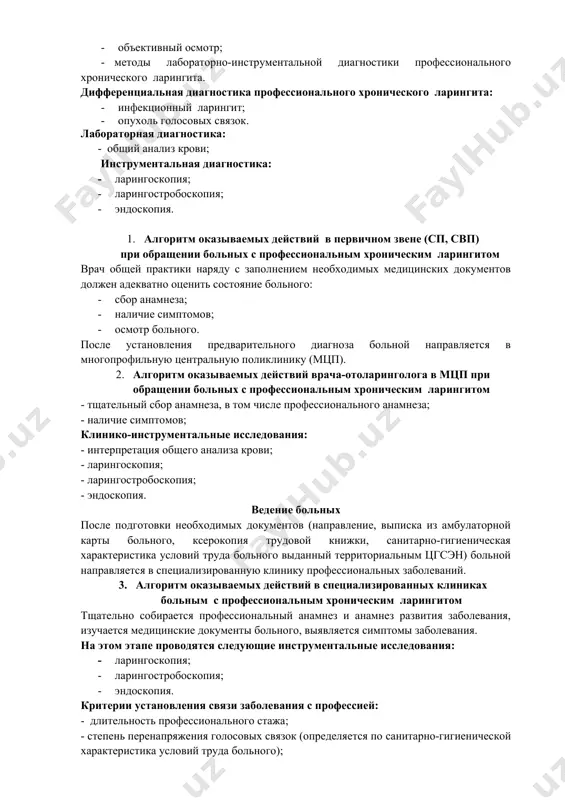 еренциальная диагностика профессионального хронического ларингита: · инфекционный ларингит; · опухоль голосовых связок. лабораторная диагностика: - общий анализ крови; инструментальная диагностика: · ларингоскопия; · ларингостробоскопия; · эндоскопия. 1. алгоритм оказываемых действий в первичном звене (сп, свп) при обращении больных с профессиональным хроническим ларингитом врач общей практики наряду с заполнением необходимых медицинских документов должен адекватно оценить состояние больного: · сбор анамнеза; · наличие симптомов; · осмотр больного. после установления предварительного диагноза больной направляется в многопрофильную центральную поликлинику (мцп). 2. алгоритм оказываемых действий врача-отоларинголога в мцп при обращении больных с профессиональным хроническим ларингитом - тщательный сбор анамнеза, в том числе профессионального анамнеза; - наличие симптомов; клинико-инструментальные исследования: - интерпретация общего анализа крови; - ларингоскопия; - ларингостробоскопия; - эндоскопия. ведение больных после подготовки необходимых документов (направление, выписка из амбулаторной карты больного, ксерокопия трудовой книжки, санитарно-гигиеническая характеристика условий труда больного выданный территориальным цгсэн) больной направляется в специализированную клинику профессиональных заболеваний. 3. алгоритм оказываемых действий в …