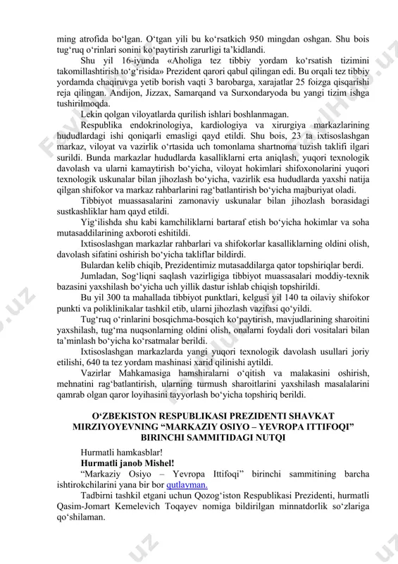 larini muntazam o‘tkazib borish kerak, – dedi davlatimiz rahbari. shu yerda sayyor tekshiruvlarda foydalaniladigan maxsus transportlar ham ko‘zdan kechirildi. prezident shavkat mirziyoyev respublika shoshilinch tibbiy yordam ilmiy markazida barpo etilgan yangi xirurgiya majmuasi faoliyati bilan tanishdi. respublika shoshilinch tibbiy yordam ilmiy markazi ko‘p tarmoqli bo‘lib, u shoshilinch tibbiy yordamning barcha yo‘nalishlari bo‘yicha, shu jumladan, kattalar va bolalar uchun jarrohlik, terapevtik, pediatrik, kuyish-toksikologik hamda favqulodda va ixtisoslashgan tibbiy yordam ko‘rsatadi. rossiya, turkiya, avstriya, germaniya, finlyandiya, janubiy koreya, yaponiya kabi davlatlar bilan ilmiy hamkorlik olib borilmoqda. yangi xirurgiya majmuasida kardiojarrohlik, transplantologiya, neyro-qon tomir jarrohligi va reanimatsiya bo‘limlari faoliyat yuritadi. ularda yiliga 3 ming nafargacha bemorga yuqori texnologiyali tibbiy yordam ko‘rsatiladi. shu yerda sog‘liqni saqlash tizimida amalga oshirilayotgan ishlar va kelgusidagi ustuvor vazifalar yuzasidan videoselektor yig‘ilishi bo‘lib o‘tdi. ma’lumki, joriy yil 18-mart kuni davlatimiz rahbari tibbiyot xodimlari bilan “ochiq muloqot” o‘tkazgan edi. bugungi yig‘ilish o‘sha muloqotning mantiqiy davomi bo‘ldi. prezidentimiz so‘zining avvalida sohada …