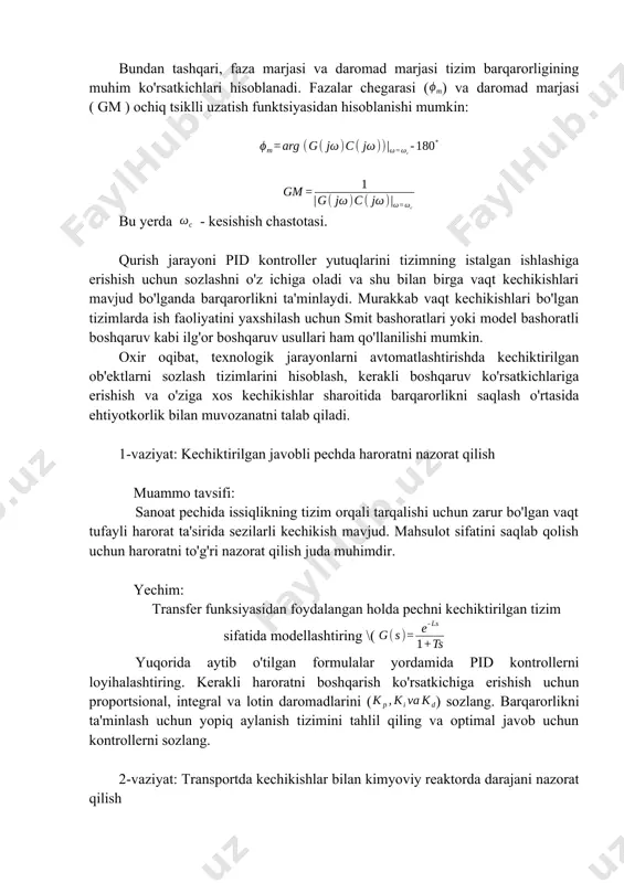 ganda barqarorlikni ta'minlaydi. murakkab vaqt kechikishlari bo'lgan tizimlarda ish faoliyatini yaxshilash uchun smit bashoratlari yoki model bashoratli boshqaruv kabi ilg'or boshqaruv usullari ham qo'llanilishi mumkin. oxir oqibat, texnologik jarayonlarni avtomatlashtirishda kechiktirilgan ob'ektlarni sozlash tizimlarini hisoblash, kerakli boshqaruv ko'rsatkichlariga erishish va o'ziga xos kechikishlar sharoitida barqarorlikni saqlash o'rtasida ehtiyotkorlik bilan muvozanatni talab qiladi. 1-vaziyat: kechiktirilgan javobli pechda haroratni nazorat qilish muammo tavsifi: sanoat pechida issiqlikning tizim orqali tarqalishi uchun zarur bo'lgan vaqt tufayli harorat ta'sirida sezilarli kechikish mavjud. mahsulot sifatini saqlab qolish uchun haroratni to'g'ri nazorat qilish juda muhimdir. yechim: transfer funksiyasidan foydalangan holda pechni kechiktirilgan tizim sifatida modellashtiring \( yuqorida aytib o'tilgan formulalar yordamida pid kontrollerni loyihalashtiring. kerakli haroratni boshqarish ko'rsatkichiga erishish uchun proportsional, integral va lotin daromadlarini () sozlang. barqarorlikni ta'minlash uchun yopiq aylanish tizimini tahlil qiling va optimal javob uchun kontrollerni sozlang. 2-vaziyat: transportda kechikishlar bilan kimyoviy reaktorda darajani nazorat qilish muammo tavsifi: kimyoviy reaktorda kimyoviy moddalar va …